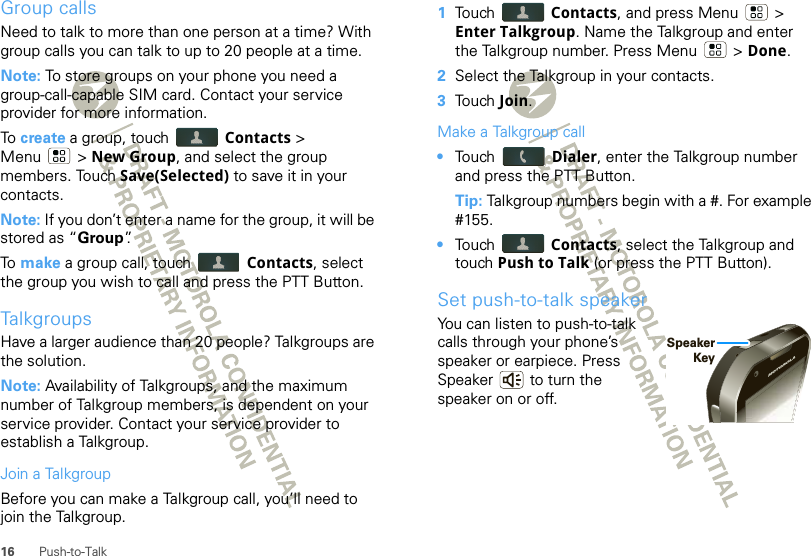 16 Push-to-TalkGroup callsNeed to talk to more than one person at a time? With group calls you can talk to up to 20 people at a time.Note: To store groups on your phone you need a group-call-capable SIM card. Contact your service provider for more information.To  create a group, touch  Contacts &gt; Menu  &gt; New Group, and select the group members. Touch Save(Selected) to save it in your contacts.Note: If you don’t enter a name for the group, it will be stored as “Group”.To  make a group call, touch  Contacts, select the group you wish to call and press the PTT Button.TalkgroupsHave a larger audience than 20 people? Talkgroups are the solution.Note: Availability of Talkgroups, and the maximum number of Talkgroup members, is dependent on your service provider. Contact your service provider to establish a Talkgroup.Join a TalkgroupBefore you can make a Talkgroup call, you’ll need to join the Talkgroup.  1Touch  Contacts, and press Menu  &gt; Enter Talkgroup. Name the Talkgroup and enter the Talkgroup number. Press Menu  &gt; Done.2Select the Talkgroup in your contacts.3Touch Join.Make a Talkgroup call•Touch  Dialer, enter the Talkgroup number and press the PTT Button.Tip: Talkgroup numbers begin with a #. For example #155.•Touch  Contacts, select the Talkgroup and touch Push to Talk (or press the PTT Button).Set push-to-talk speakerYou can listen to push-to-talk calls through your phone’s speaker or earpiece. Press Speaker  to turn the speaker on or off.SpeakerKey