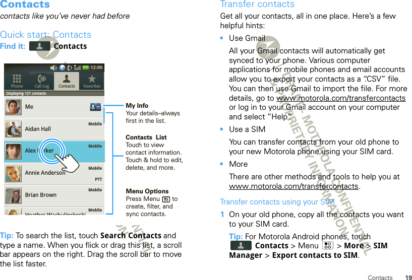 19ContactsContactscontacts like you’ve never had beforeQuick start: ContactsFind it:   ContactsTip: To search the list, touch Search Contacts and type a name. When you flick or drag this list, a scroll bar appears on the right. Drag the scroll bar to move the list faster.Displaying 121 contactsMobileMobileMobile    PTTMobileMobileMeAidan HallAlex ParkerAnnie AndersonBrian BrownContacts FavoritesPhone Call LogDispllaying121contactsHeather Wachulinskoski12:00 Contacts  ListTouch to view contact information. Touch &amp; hold to edit, delete, and more.Menu OptionsPress Menu       to create, filter, and sync contacts.My InfoYour details–alwaysfirst in the list.Transfer contactsGet all your contacts, all in one place. Here’s a few helpful hints:•Use GmailAll your Gmail contacts will automatically get synced to your phone. Various computer applications for mobile phones and email accounts allow you to export your contacts as a “.CSV” file. You can then use Gmail to import the file. For more details, go to www.motorola.com/transfercontacts or log in to your Gmail account on your computer and select ”Help”.•Use a SIMYou can transfer contacts from your old phone to your new Motorola phone using your SIM card.•MoreThere are other methods and tools to help you at www.motorola.com/transfercontacts.Transfer contacts using your SIM  1On your old phone, copy all the contacts you want to your SIM card.Tip: For Motorola Android phones, touch Contacts &gt; Menu  &gt; More &gt; SIM Manager &gt; Export contacts to SIM.