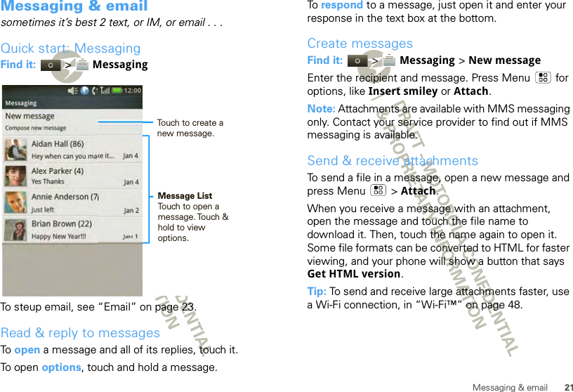 21Messaging &amp; emailMessaging &amp; emailsometimes it’s best 2 text, or IM, or email . . .Quick start: MessagingFind it:   &gt;  MessagingTo steup email, see “Email” on page 23.Read &amp; reply to messagesTo  open a message and all of its replies, touch it.To open options, touch and hold a message.New messageCompose new messageAidan Hall (86)Hey when can you make it...     Jan 4Yes Thanks                                   Jan 4Just left                                         Jan 2Happy New Year!!!                      Jan 1Alex Parker (4)Annie Anderson (7)Brian Brown (22)Messaging             12:00 Message ListTouch to open a message. Touch  &amp; hold to view  options.Touch to create a new message.To  respond to a message, just open it and enter your response in the text box at the bottom.Create messagesFind it:   &gt;  Messaging &gt; New messageEnter the recipient and message. Press Menu  for options, like Insert smiley or Attach.Note: Attachments are available with MMS messaging only. Contact your service provider to find out if MMS messaging is available.Send &amp; receive attachmentsTo send a file in a message, open a new message and press Menu  &gt; Attach.When you receive a message with an attachment, open the message and touch the file name to download it. Then, touch the name again to open it. Some file formats can be converted to HTML for faster viewing, and your phone will show a button that says Get HTML version.Tip: To send and receive large attachments faster, use a Wi-Fi connection, in “Wi-Fi™” on page 48.