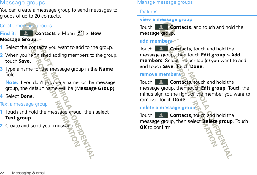 22 Messaging &amp; emailMessage groupsYou can create a message group to send messages to groups of up to 20 contacts.Create message groupsFind it:  Contacts &gt; Menu  &gt; New Message Group  1Select the contacts you want to add to the group.2When you’re finished adding members to the group, touch Save.3Type a name for the message group in the Name field.Note: If you don’t provide a name for the message group, the default name will be (Message Group).4Select Done.Text a message group  1Touch and hold the message group, then select Text group.2Create and send your message.Manage message groupsfeaturesview a message groupTouch   Contacts, and touch and hold the message group.add membersTouch   Contacts, touch and hold the message group, then touch Edit group &gt; Add members. Select the contact(s) you want to add and touch Save. Touch Done.remove membersTouch   Contacts, touch and hold the message group, then touch Edit group. Touch the minus sign to the right of the member you want to remove. Touch Done.delete a message groupTouch   Contacts, touch and hold the message group, then select Delete group. Touch OK to confirm.