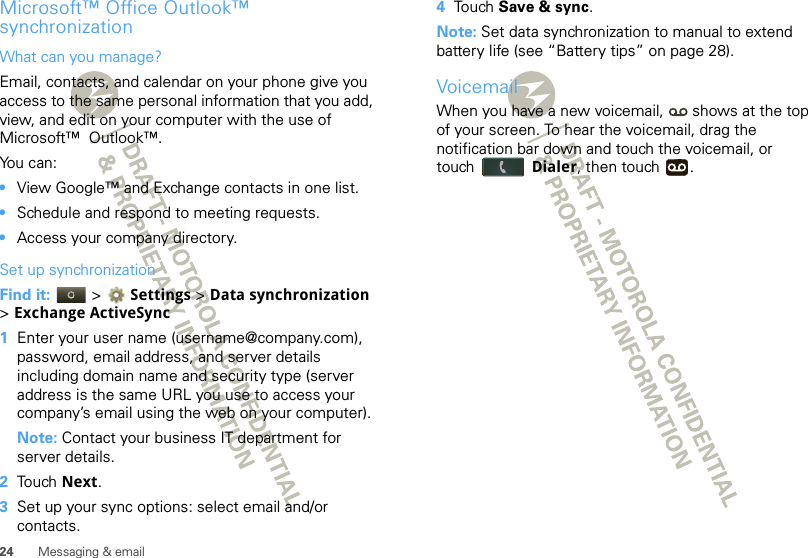 24 Messaging &amp; emailMicrosoft™ Office Outlook™ synchronizationWhat can you manage?Email, contacts, and calendar on your phone give you access to the same personal information that you add, view, and edit on your computer with the use of Microsoft™  Outlook™. You can:•View Google™ and Exchange contacts in one list.•Schedule and respond to meeting requests.•Access your company directory.Set up synchronizationFind it:   &gt; Settings &gt;Data synchronization &gt;Exchange ActiveSync  1Enter your user name (username@company.com), password, email address, and server details including domain name and security type (server address is the same URL you use to access your company’s email using the web on your computer).Note: Contact your business IT department for server details.2Touch Next.3Set up your sync options: select email and/or contacts. 4Touch Save &amp; sync.Note: Set data synchronization to manual to extend battery life (see “Battery tips” on page 28).VoicemailWhen you have a new voicemail,  shows at the top of your screen. To hear the voicemail, drag the notification bar down and touch the voicemail, or touch Dialer, then touch  .