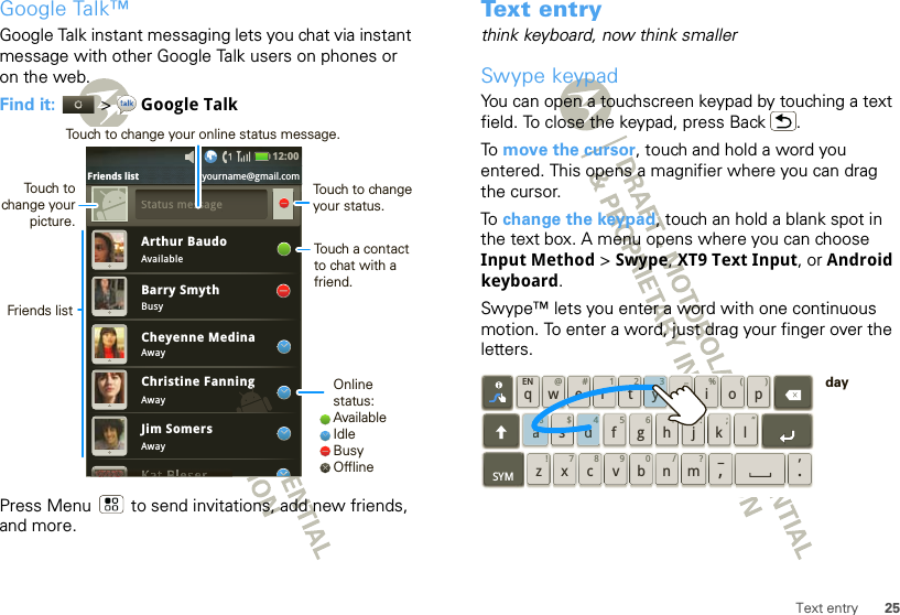 25Text entryGoogle Talk™Google Talk instant messaging lets you chat via instant message with other Google Talk users on phones or on the web.Find it:   &gt; Google TalkPress Menu  to send invitations, add new friends, and more.Arthur BaudoAvailableBusyAwayAwayAwayBarry SmythCheyenne MedinaChristine FanningJim SomersgSSttattus message12:00 Friends list yourname@gmail.comOnline status:AvailableIdleBusyOfflineTouch to change your status.Touch a contact to chat with a friend.Friends listTouch to change your picture.Touch to change your online status message.Text entrythink keyboard, now think smallerSwype keypadYou can open a touchscreen keypad by touching a text field. To close the keypad, press Back .To  move the cursor, touch and hold a word you entered. This opens a magnifier where you can drag the cursor.To  change the keypad, touch an hold a blank spot in the text box. A menu opens where you can choose Input Method &gt; Swype, XT9 Text Input, or Android keyboard.Swype™ lets you enter a word with one continuous motion. To enter a word, just drag your finger over the letters.qwaEN @# 123_%()!7890 /?sdf gh jkzSYM xcvbnm_,‘.ler tyuiop8$456+:;“d43ya8day