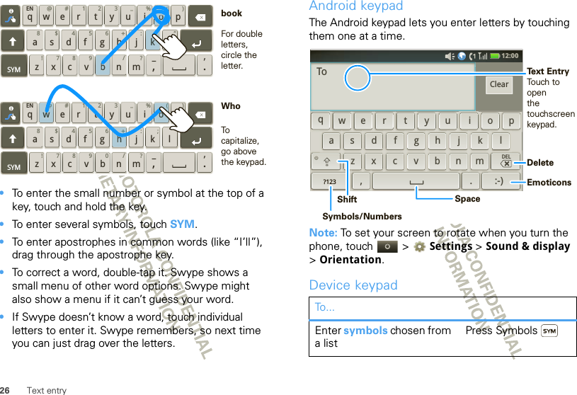 26 Text entry•To enter the small number or symbol at the top of a key, touch and hold the key.•To enter several symbols, touch SYM.•To enter apostrophes in common words (like “I’ll”), drag through the apostrophe key.•To correct a word, double-tap it. Swype shows a small menu of other word options. Swype might also show a menu if it can’t guess your word.•If Swype doesn’t know a word, touch individual letters to enter it. Swype remembers, so next time you can just drag over the letters.qwaEN @# 123_%()!7890 /?sdf gh jkzSYM xcvbnm_,‘.ler tyuiop8$456+:;“qwaEN @# 123_%()!7890 /?sdf gh jkzSYM xcvbnm_,‘.ler tyuiop8$456+:;“h+w@(ok;0bo(For double letters, circle the letter.To capitalize, go above the keypad.bookWhoAndroid keypadThe Android keypad lets you enter letters by touching them one at a time.Note: To set your screen to rotate when you turn the phone, touch   &gt; Settings &gt;Sound &amp; display &gt;Orientation.Device keypadTo...Enter symbols chosen from a listPress Symbols12:00 qewrtyuiopdkfghjlasxmcvbn,z.DEL?123:-)ClearToDeleteEmoticonsSpaceSymbols/NumbersShiftText EntryTouch to openthe touchscreenkeypad.