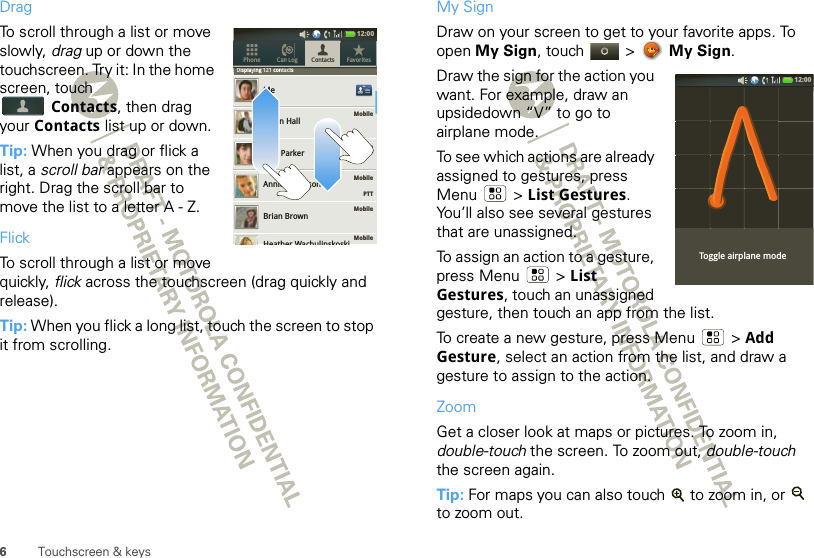 6Touchscreen &amp; keysDragTo scroll through a list or move slowly, drag up or down the touchscreen. Try it: In the home screen, touch Contacts, then drag your Contacts list up or down.Tip: When you drag or flick a list, a scroll bar appears on the right. Drag the scroll bar to move the list to a letter A - Z.FlickTo scroll through a list or move quickly, flick across the touchscreen (drag quickly and release).Tip: When you flick a long list, touch the screen to stop it from scrolling.Displaying 121 contactsMobileMobileMobile    PTTMobileMobileMeAidan HallAlex ParkerAnnie AndersonBrian BrownContacts FavoritesPhone Call LogDisplaying 121 contactsHeather Wachulinskoski12:00 My SignDraw on your screen to get to your favorite apps. To open My Sign, touch   &gt;  My Sign.Draw the sign for the action you want. For example, draw an upsidedown “V” to go to airplane mode.To see which actions are already assigned to gestures, press Menu  &gt; List Gestures. You’ll also see several gestures that are unassigned. To assign an action to a gesture, press Menu &gt; List Gestures, touch an unassigned gesture, then touch an app from the list.To create a new gesture, press Menu  &gt; Add Gesture, select an action from the list, and draw a gesture to assign to the action.ZoomGet a closer look at maps or pictures. To zoom in, double-touch the screen. To zoom out, double-touch the screen again.Tip: For maps you can also touch   to zoom in, or   to zoom out.Toggle airplane mode12:00 