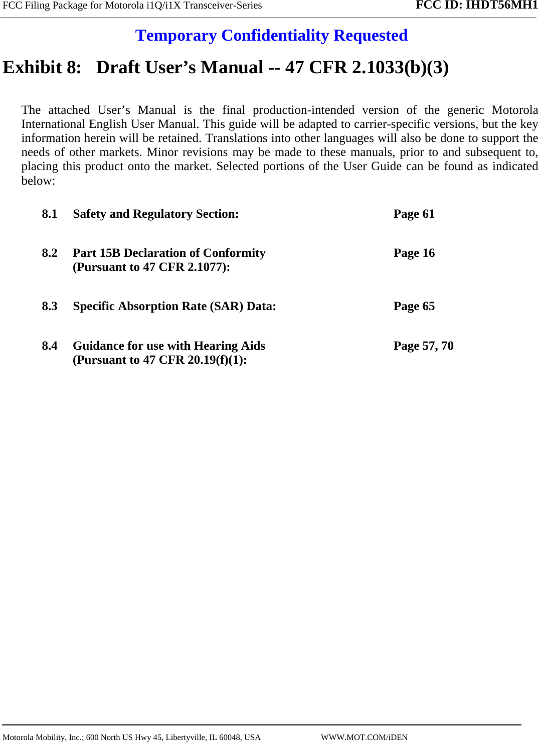 FCC Filing Package for Motorola i1Q/i1X Transceiver-Series FCC ID: IHDT56MH1  Temporary Confidentiality Requested  Motorola Mobility, Inc.; 600 North US Hwy 45, Libertyville, IL 60048, USA                             WWW.MOT.COM/iDEN                                Exhibit 8:   Draft User’s Manual -- 47 CFR 2.1033(b)(3) The attached User’s Manual is the final production-intended version of the generic Motorola International English User Manual. This guide will be adapted to carrier-specific versions, but the key information herein will be retained. Translations into other languages will also be done to support the needs of other markets. Minor revisions may be made to these manuals, prior to and subsequent to, placing this product onto the market. Selected portions of the User Guide can be found as indicated below: 8.1 Safety and Regulatory Section:  Page 61 8.2 Part 15B Declaration of Conformity (Pursuant to 47 CFR 2.1077):  Page 16 8.3 Specific Absorption Rate (SAR) Data:  Page 65 8.4 Guidance for use with Hearing Aids (Pursuant to 47 CFR 20.19(f)(1):  Page 57, 70  