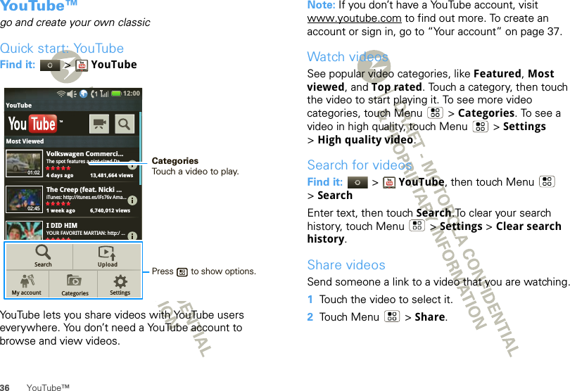 36 YouTube™Yo u Tu b e ™go and create your own classicQuick start: YouTubeFind it:   &gt; YouTubeYouTube lets you share videos with YouTube users everywhere. You don’t need a YouTube account to browse and view videos.Volkswagen Commerci...The spot features a pint-sized Da...4 days ago 13,481,664 viewsThe Creep (feat. Nicki ...iTunes: http://itunes.es/iFs76v Ama...1 week ago 6,740,012 viewsI DID HIMYOUR FAVORITE MARTIAN: http:/ ...4 days ago 13,481,664 viewsTMSearchMy account CategoriesUploadSettings01:0202:4512:00 YouTubeVlkCiMost ViewedPress       to show options. CategoriesTouch a video to play.Note: If you don’t have a YouTube account, visit www.youtube.com to find out more. To create an account or sign in, go to “Your account” on page 37.Watch videosSee popular video categories, like Featured, Most viewed, and Top rated. Touch a category, then touch the video to start playing it. To see more video categories, touch Menu  &gt; Categories. To see a video in high quality, touch Menu  &gt; Settings &gt;High quality video.Search for videosFind it:   &gt; YouTube, then touch Menu  &gt;SearchEnter text, then touch Search.To clear your search history, touch Menu  &gt; Settings &gt; Clear search history.Share videosSend someone a link to a video that you are watching.  1Touch the video to select it.2Touch Menu  &gt; Share.