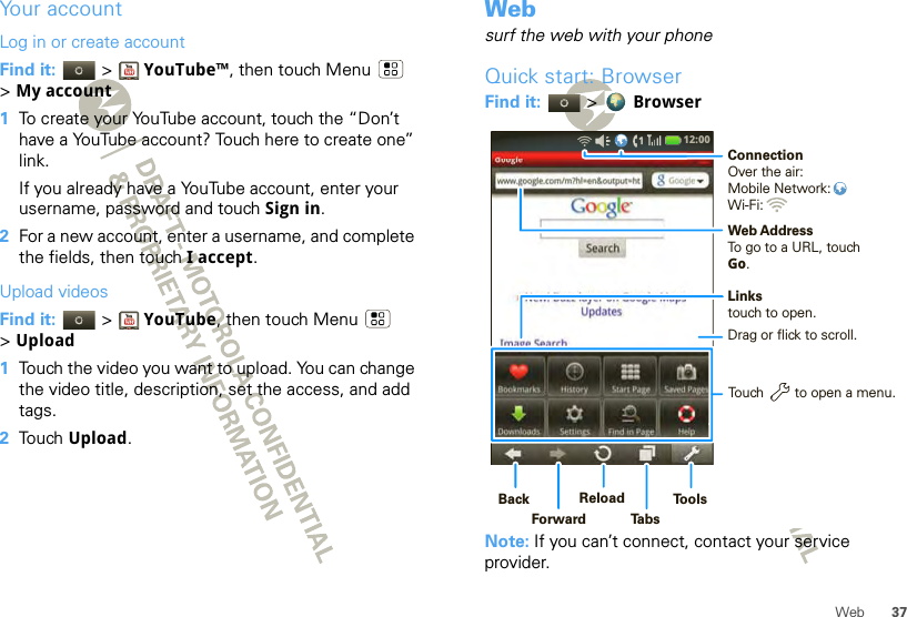 37WebYour accountLog in or create accountFind it:   &gt; YouTube™, then touch Menu  &gt;My account  1To create your YouTube account, touch the “Don’t have a YouTube account? Touch here to create one” link.If you already have a YouTube account, enter your username, password and touch Sign in.2For a new account, enter a username, and complete the fields, then touch I accept.Upload videosFind it:   &gt; YouTube, then touch Menu  &gt;Upload  1Touch the video you want to upload. You can change the video title, description, set the access, and add tags.2Touch Upload.Websurf the web with your phoneQuick start: BrowserFind it:   &gt;  BrowserNote: If you can’t connect, contact your service provider.12:00 Linkstouch to open.Web AddressTo go to a URL, touchGo.Touch        to open a menu.Drag or flick to scroll.ConnectionOver the air:Mobile Network: Wi-Fi: BackForwardReloadTabsTools