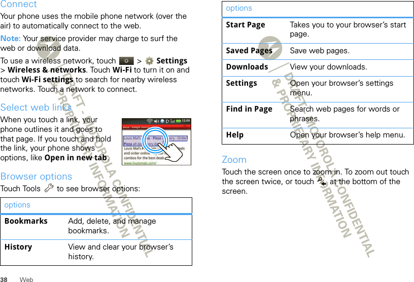 38 WebConnectYour phone uses the mobile phone network (over the air) to automatically connect to the web.Note: Your service provider may charge to surf the web or download data.To use a wireless network, touch   &gt;  Settings &gt;Wireless &amp; networks. Touch Wi-Fi to turn it on and touch Wi-Fi settings to search for nearby wireless networks. Touch a network to connect. Select web linksWhen you touch a link, your phone outlines it and goes to that page. If you touch and hold the link, your phone shows options, like Open in new tab.Browser optionsTouch Tools  to see browser options:optionsBookmarks Add, delete, and manage bookmarks.History View and clear your browser’s history.12:00 ZoomTouch the screen once to zoom in. To zoom out touch the screen twice, or touch   at the bottom of the screen.Start Page Takes you to your browser’s start page.Saved Pages Save web pages.Downloads View your downloads.Settings Open your browser’s settings menu.Find in Page Search web pages for words or phrases.Help Open your browser’s help menu.options