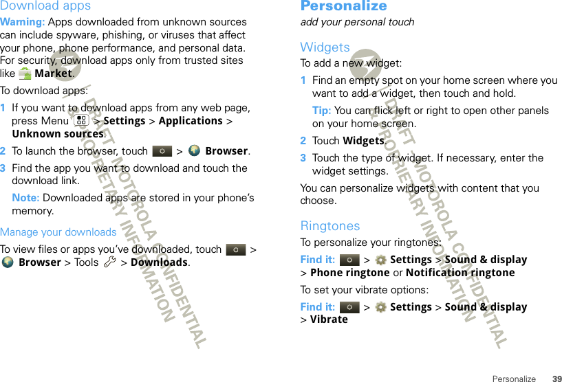 39PersonalizeDownload appsWarning: Apps downloaded from unknown sources can include spyware, phishing, or viruses that affect your phone, phone performance, and personal data. For security, download apps only from trusted sites like  Market.To download apps:   1If you want to download apps from any web page, press Menu  &gt; Settings &gt; Applications &gt; Unknown sources.2To launch the browser, touch &gt;  Browser.3Find the app you want to download and touch the download link.Note: Downloaded apps are stored in your phone’s memory.Manage your downloadsTo view files or apps you’ve downloaded, touch &gt; Browser &gt; Tools  &gt; Downloads. Personalizeadd your personal touchWidgetsTo add a new widget:  1Find an empty spot on your home screen where you want to add a widget, then touch and hold. Tip: You can flick left or right to open other panels on your home screen.2Touch Widgets.3Touch the type of widget. If necessary, enter the widget settings.You can personalize widgets with content that you choose.RingtonesTo personalize your ringtones:Find it:   &gt; Settings &gt;Sound &amp; display &gt;Phone ringtone or Notification ringtoneTo set your vibrate options:Find it:   &gt; Settings &gt;Sound &amp; display &gt;Vibrate