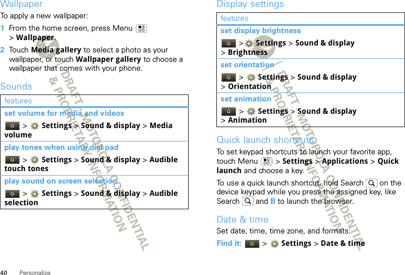 40 PersonalizeWallpaperTo apply a new wallpaper:  1From the home screen, press Menu  &gt;Wallpaper.2Touch Media gallery to select a photo as your wallpaper, or touch Wallpaper gallery to choose a wallpaper that comes with your phone.Soundsfeaturesset volume for media and videos &gt; Settings &gt;Sound &amp; display &gt; Media volumeplay tones when using dial pad &gt; Settings &gt;Sound &amp; display &gt; Audible touch tonesplay sound on screen selection &gt; Settings &gt;Sound &amp; display &gt; Audible selectionDisplay settingsQuick launch shortcutsTo set keypad shortcuts to launch your favorite app, touch Menu  &gt; Settings &gt; Applications &gt; Quick launch and choose a key.To use a quick launch shortcut, hold Search  on the device keypad while you press the assigned key, like Search  and B to launch the browser.Date &amp; timeSet date, time, time zone, and formats:Find it:   &gt; Settings &gt;Date &amp; timefeaturesset display brightness &gt; Settings &gt; Sound &amp; display &gt;Brightnessset orientation &gt; Settings &gt; Sound &amp; display &gt;Orientationset animation &gt; Settings &gt; Sound &amp; display &gt;Animation