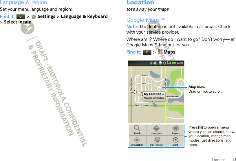 41LocationLanguage &amp; regionSet your menu language and region:Find it:   &gt; Settings &gt;Language &amp; keyboard &gt; Select localeLocationtoss away your mapsGoogle Maps™Note: This feature is not available in all areas. Check with your service provider.Where am I? Where do I want to go? Don’t worry—let Google Maps™ find out for you.Find it:   &gt; MapsCounty Rd 1400 NCounty Rd  600 ECounty Rd  600 ECounty Rd  500 EPen and Mouse Rd.Crescent St.Crescent St.Klier St.Cline Ave.Whitman Dr.Harr St.Harr St.County Rd 1400 NCounty Rd  600 ECounty Rd  500 EPen and Mouse Rd.Crescent St.Klier St.Cline Ave.Whitman Dr.Harr St.Rd 1400 NRd 1400 Nd4d 1400NRd 1400 NCCCiilieiilinn n DMy LocationAccurate to 9 metersSearchMy Location Join LatitudeDirections LayersMore12:00 Press      to open a menu where you can search, show your location, change map modes, get directions, and more.Map ViewDrag or flick to scroll.