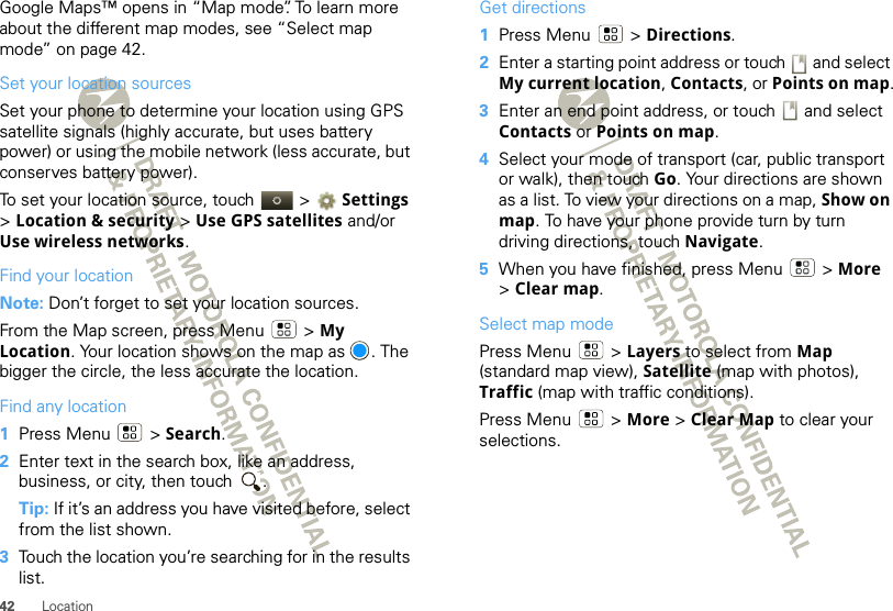 42 LocationGoogle Maps™ opens in “Map mode”. To learn more about the different map modes, see “Select map mode” on page 42.Set your location sourcesSet your phone to determine your location using GPS satellite signals (highly accurate, but uses battery power) or using the mobile network (less accurate, but conserves battery power).To set your location source, touch   &gt; Settings &gt;Location &amp; security &gt; Use GPS satellites and/or Use wireless networks.Find your locationNote: Don’t forget to set your location sources.From the Map screen, press Menu  &gt; My Location. Your location shows on the map as  . The bigger the circle, the less accurate the location.Find any location  1Press Menu  &gt; Search.2Enter text in the search box, like an address, business, or city, then touch  .Tip: If it’s an address you have visited before, select from the list shown.3Touch the location you’re searching for in the results list.Get directions  1Press Menu  &gt; Directions.2Enter a starting point address or touch   and select My current location, Contacts, or Points on map.3Enter an end point address, or touch   and select Contacts or Points on map.4Select your mode of transport (car, public transport or walk), then touch Go. Your directions are shown as a list. To view your directions on a map, Show on map. To have your phone provide turn by turn driving directions, touch Navigate.5When you have finished, press Menu  &gt; More &gt;Clear map.Select map modePress Menu  &gt; Layers to select from Map (standard map view), Satellite (map with photos), Traffic (map with traffic conditions).Press Menu  &gt; More &gt; Clear Map to clear your selections.