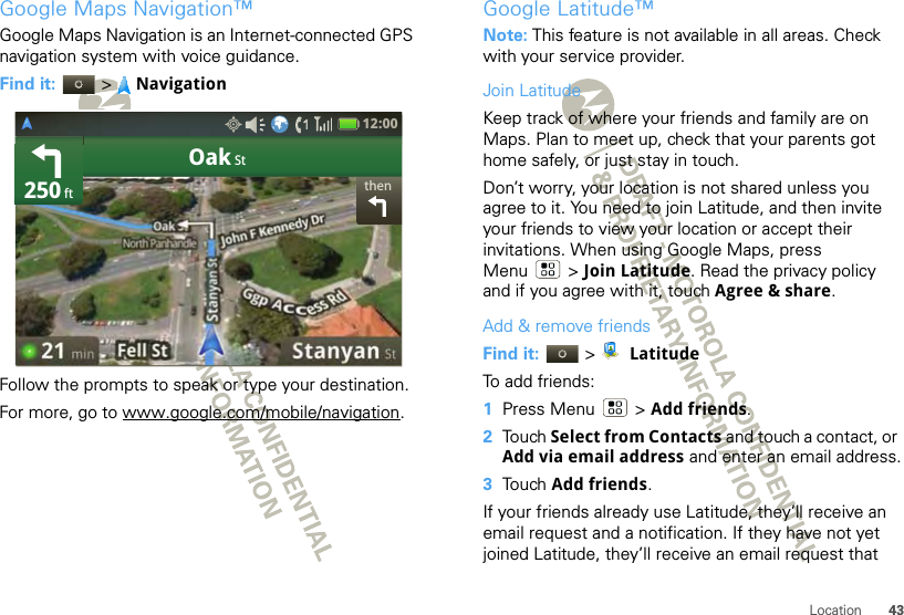 43LocationGoogle Maps Navigation™Google Maps Navigation is an Internet-connected GPS navigation system with voice guidance.Find it:  &gt;NavigationFollow the prompts to speak or type your destination.For more, go to www.google.com/mobile/navigation.thenOak St250 ft12:00 Google Latitude™Note: This feature is not available in all areas. Check with your service provider.Join LatitudeKeep track of where your friends and family are on Maps. Plan to meet up, check that your parents got home safely, or just stay in touch.Don’t worry, your location is not shared unless you agree to it. You need to join Latitude, and then invite your friends to view your location or accept their invitations. When using Google Maps, press Menu  &gt; Join Latitude. Read the privacy policy and if you agree with it, touch Agree &amp; share.Add &amp; remove friendsFind it:   &gt; LatitudeTo add friends:  1Press Menu  &gt; Add friends.2Touch Select from Contacts and touch a contact, or Add via email address and enter an email address.3Touch Add friends.If your friends already use Latitude, they’ll receive an email request and a notification. If they have not yet joined Latitude, they’ll receive an email request that 