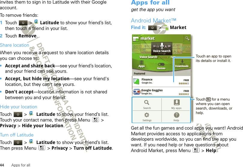 44 Apps for allinvites them to sign in to Latitude with their Google account.To remove friends:  1Touch &gt; Latitude to show your friend’s list, then touch a friend in your list.2Touch Remove.Share locationWhen you receive a request to share location details you can choose to:•Accept and share back—see your friend’s location, and your friend can see yours.•Accept, but hide my location—see your friend&apos;s location, but they can&apos;t see yours.•Don&apos;t accept—location information is not shared between you and your friend.Hide your locationTouch &gt;  Latitude to show your friend’s list. Touch your contact name, then press Menu  &gt; Privacy &gt; Hide your location.Turn off LatitudeTouch &gt;  Latitude to show your friend’s list. Then press Menu  &gt; Privacy &gt; Turn off Latitude.Apps for allget the app you wantAndroid Market™Find it:  &gt;  MarketGet all the fun games and cool apps you want! Android Market provides access to applications from developers worldwide, so you can find the app you want. If you need help or have questions about Android Market, press Menu  &gt; Help.Google GogglesGoogle Inc.GGGoogle MapsGoogle Inc.FinanceGoogle Inc.FREEFREEFREEFREEGoogle Pinyin IMEGoogle Inc.AppsFeaturedGames Downloadsmarket3 million bding unboVoice SearchFREEbooound.ndookkks.s nddTRRRAAAAAVTTTTTTTr3r3r 3aaddVVVEEEOveOveeeOveOveeOveveerrr ReaReaEEEEELLLLLLLVoice SearchbygGoogle MapsGoogle Inc.FREEFREEGoogle Pinyin IMEGoogle Inc.Search My appsSettings HelpTouch an app to open its details or install it.Touch      for a menu where you can open search, downloads, or help.