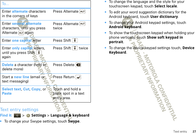 27Text entryText entry settingsFind it:   &gt; Settings &gt;Language &amp; keyboard•To change your Swype settings, touch Swype.Enter alternate characters in the corners of keysPress AlternateEnter several alternate characters, until you press Alternate  againPress Alternate  twiceEnter one capital letter Press ShiftEnter only capital letters, until you press Shift  againPress Shift  twiceDelete a character (hold to delete more)Press DeleteStart a new line (email or text messaging)Press ReturnSelect text, Cut, Copy, or PasteTouch and hold a blank spot in a text entry area.To . .. •To change the language and the style for your touchscreen keypad, touch Select locale.•To edit your word suggestion dictionary for the Android keyboard, touch User dictionary.•To change your Android keypad settings, touch Android keyboard.•To show the touchscreen keypad when holding your phone vertically, touch Show soft keypad in portrait.•To change the device keypad settings touch, Device Keyboard.