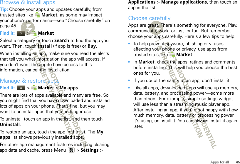 45Apps for allBrowse &amp; install appsTip: Choose your apps and updates carefully, from trusted sites like  Market, as some may impact your phone’s performance—see “Choose carefully” on page 45.Find it:  &gt;  MarketSelect a category or touch Search to find the app you want. Then, touch Install (if app is free) or Buy.When installing an app, make sure you read the alerts that tell you what information the app will access. If you don’t want the app to have access to this information, cancel the installation.Manage &amp; restore appsFind it:  &gt;  Market &gt; My apps There are lots of apps available and many are free. So you might find that you have downloaded and installed lots of apps on your phone. That’s fine, but you may want to uninstall apps that you no longer use.To uninstall touch an app in the list, and then touch Uninstall.To restore an app, touch the app in the list. The My apps list shows previously installed apps.For other app management features including clearing app data and cache, press Menu &gt; Settings &gt; Applications &gt; Manage applications, then touch an app in the list.Choose carefullyApps are great. There&apos;s something for everyone. Play, communicate, work, or just for fun. But remember, choose your apps carefully. Here&apos;s a few tips to help:•To help prevent spyware, phishing or viruses affecting your phone or privacy, use apps from trusted sites, like  Market.•In Market, check the apps’ ratings and comments before installing. This will help you choose the best ones for you.•If you doubt the safety of an app, don&apos;t install it.•Like all apps, downloaded apps will use up memory, data, battery, and processing power—some more than others. For example, simple settings widget will use less than a streaming music player app. After installing an app, if you&apos;re not happy with how much memory, data, battery or processing power it&apos;s using, uninstall it. You can always install it again later.