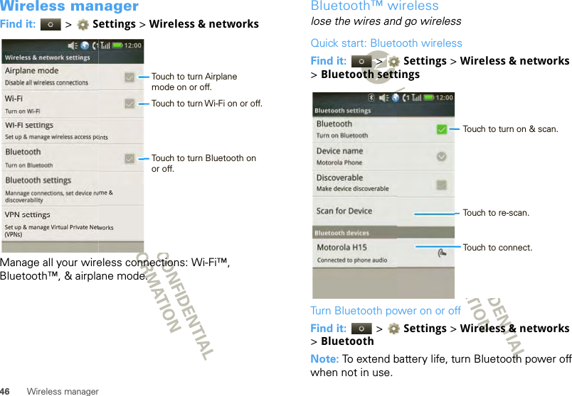 46 Wireless managerWireless managerFind it:   &gt; Settings &gt;Wireless &amp; networksManage all your wireless connections: Wi-Fi™, Bluetooth™, &amp; airplane mode.Airplane modeDisable all wireless connectionsWi-FiTurn on Wi-FiSet up &amp; manage wireless access pointsTurn on BluetoothMannage connections, set device name &amp; discoverabilityWi-Fi settingsBluetoothBluetooth settingsWireless &amp; network settingsSet up &amp; manage Virtual Private Networks(VPNs)VPN settings12:00 Touch to turn Airplanemode on or off.Touch to turn Wi-Fi on or off.Touch to turn Bluetooth onor off.Bluetooth™ wirelesslose the wires and go wirelessQuick start: Bluetooth wirelessFind it:   &gt; Settings &gt;Wireless &amp; networks &gt;Bluetooth settingsTurn Bluetooth power on or offFind it:   &gt; Settings &gt; Wireless &amp; networks &gt;BluetoothNote: To extend battery life, turn Bluetooth power off when not in use.Turn on Bluetooth  Motorola PhoneDevice nameMake device discoverableDiscoverableScan for Device12:00 Bluetooth settingsBluetooth devicesMotorola H15Connected to phone audioTouch to turn on &amp; scan.Touch to re-scan.Touch to connect.