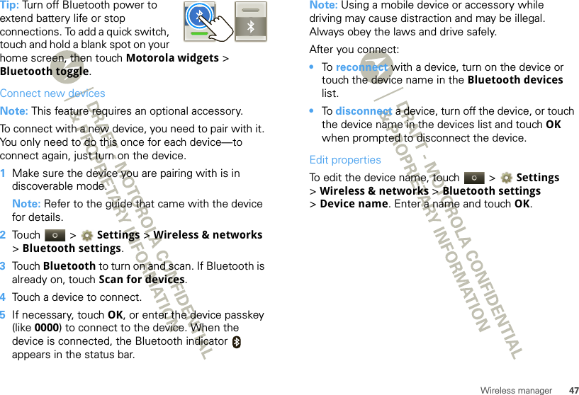 47Wireless managerTip: Turn off Bluetooth power to extend battery life or stop connections. To add a quick switch, touch and hold a blank spot on your home screen, then touch Motorola widgets &gt; Bluetooth toggle.Connect new devicesNote: This feature requires an optional accessory.To connect with a new device, you need to pair with it. You only need to do this once for each device—to connect again, just turn on the device.  1Make sure the device you are pairing with is in discoverable mode.Note: Refer to the guide that came with the device for details.2Touch  &gt; Settings &gt;Wireless &amp; networks &gt;Bluetooth settings.3Touch Bluetooth to turn on and scan. If Bluetooth is already on, touch Scan for devices.4Touch a device to connect.5If necessary, touch OK, or enter the device passkey (like 0000) to connect to the device. When the device is connected, the Bluetooth indicator   appears in the status bar.Note: Using a mobile device or accessory while driving may cause distraction and may be illegal. Always obey the laws and drive safely.After you connect:•To  reconnect with a device, turn on the device or touch the device name in the Bluetooth devices list.•To  disconnect a device, turn off the device, or touch the device name in the devices list and touch OK when prompted to disconnect the device.Edit propertiesTo edit the device name, touch   &gt; Settings &gt;Wireless &amp; networks &gt; Bluetooth settings &gt;Device name. Enter a name and touch OK.