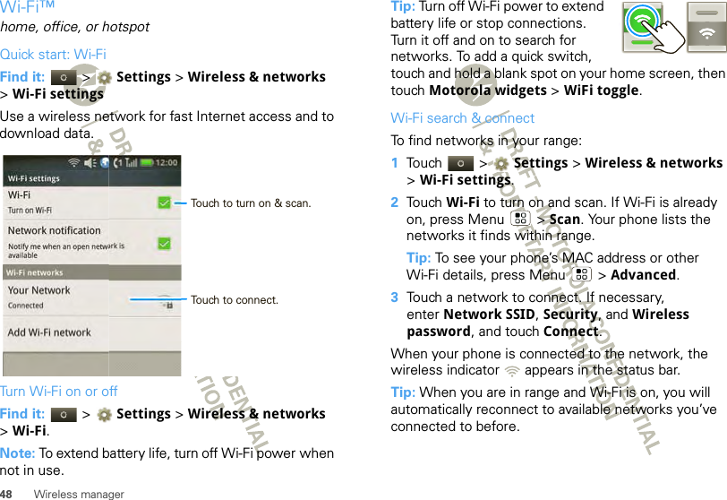 48 Wireless managerWi-Fi™home, office, or hotspotQuick start: Wi-FiFind it:   &gt; Settings &gt;Wireless &amp; networks &gt;Wi-Fi settingsUse a wireless network for fast Internet access and to download data.Turn Wi-Fi on or offFind it:   &gt; Settings &gt; Wireless &amp; networks &gt;Wi-Fi.Note: To extend battery life, turn off Wi-Fi power when not in use.Wi-FiTurn on Wi-FiNetwork notificationNotify me when an open network is availableWi-Fi settingsAdd Wi-Fi networkYour NetworkConnectedWi-Fi networks12:00 Touch to turn on &amp; scan.Touch to connect.Tip: Turn off Wi-Fi power to extend battery life or stop connections. Turn it off and on to search for networks. To add a quick switch, touch and hold a blank spot on your home screen, then touch Motorola widgets &gt; WiFi toggle.Wi-Fi search &amp; connectTo find networks in your range:  1Touch  &gt; Settings &gt;Wireless &amp; networks &gt;Wi-Fi settings.2Touch Wi-Fi to turn on and scan. If Wi-Fi is already on, press Menu  &gt; Scan. Your phone lists the networks it finds within range.Tip: To see your phone’s MAC address or other Wi-Fi details, press Menu  &gt; Advanced.3Touch a network to connect. If necessary, enter Network SSID, Security, and Wireless password, and touch Connect.When your phone is connected to the network, the wireless indicator   appears in the status bar.Tip: When you are in range and Wi-Fi is on, you will automatically reconnect to available networks you’ve connected to before.