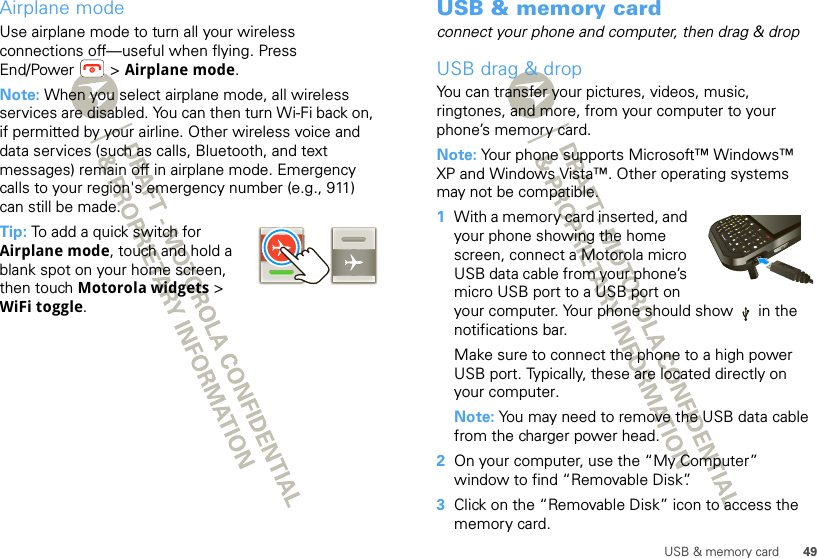 49USB &amp; memory cardAirplane modeUse airplane mode to turn all your wireless connections off—useful when flying. Press End/Power  &gt; Airplane mode.Note: When you select airplane mode, all wireless services are disabled. You can then turn Wi-Fi back on, if permitted by your airline. Other wireless voice and data services (such as calls, Bluetooth, and text messages) remain off in airplane mode. Emergency calls to your region&apos;s emergency number (e.g., 911) can still be made.Tip: To add a quick switch for Airplane mode, touch and hold a blank spot on your home screen, then touch Motorola widgets &gt; WiFi toggle.USB &amp; memory cardconnect your phone and computer, then drag &amp; dropUSB drag &amp; dropYou can transfer your pictures, videos, music, ringtones, and more, from your computer to your phone’s memory card. Note: Your phone supports Microsoft™ Windows™ XP and Windows Vista™. Other operating systems may not be compatible.  1With a memory card inserted, and your phone showing the home screen, connect a Motorola micro USB data cable from your phone’s micro USB port to a USB port on your computer. Your phone should show   in the notifications bar.Make sure to connect the phone to a high power USB port. Typically, these are located directly on your computer.Note: You may need to remove the USB data cable from the charger power head. 2On your computer, use the “My Computer” window to find “Removable Disk”.3Click on the “Removable Disk” icon to access the memory card.