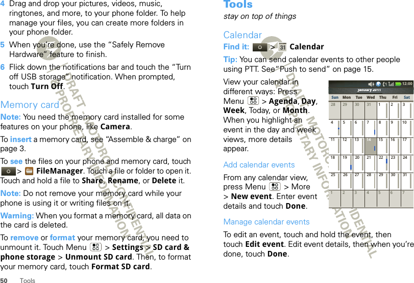 50 Tools4Drag and drop your pictures, videos, music, ringtones, and more, to your phone folder. To help manage your files, you can create more folders in your phone folder.5When you’re done, use the “Safely Remove Hardware” feature to finish.6Flick down the notifications bar and touch the “Turn off USB storage” notification. When prompted, touch Turn Off.Memory cardNote: You need the memory card installed for some features on your phone, like Camera.To  insert a memory card, see “Assemble &amp; charge” on page 3.To see the files on your phone and memory card, touch &gt;FileManager. Touch a file or folder to open it. Touch and hold a file to Share, Rename, or Delete it.Note: Do not remove your memory card while your phone is using it or writing files on it.Warning: When you format a memory card, all data on the card is deleted.To  remove or format your memory card, you need to unmount it. Touch Menu  &gt; Settings &gt; SD card &amp; phone storage &gt; Unmount SD card. Then, to format your memory card, touch Format SD card.To o l sstay on top of thingsCalendarFind it:   &gt; CalendarTip: You can send calendar events to other people using PTT. See“Push to send” on page 15.View your calendar in different ways: Press Menu  &gt; Agenda, Day, Week, Today, or Month. When you highlight an event in the day and week views, more details appear.Add calendar eventsFrom any calendar view, press Menu  &gt; More &gt;New event. Enter event details and touch Done.Manage calendar eventsTo edit an event, touch and hold the event, then touch Edit event. Edit event details, then when you’re done, touch Done.January 2011123 567428 29 30 31 123456 891011 12 13 15 16 1718 19 20 22 23 2425 26 27 29 30 317142128January 2011JJJaaannnnuuuaaararryryyy222020010111111111111010120202y2yyryrarauaunununanaJaJJSun Mon Tue Wed Thu SatFri12:00 