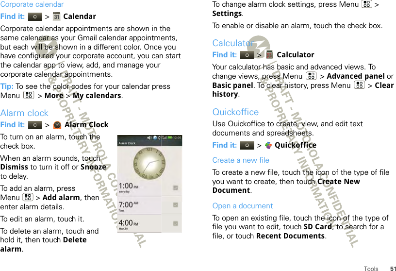 51ToolsCorporate calendarFind it:   &gt;  CalendarCorporate calendar appointments are shown in the same calendar as your Gmail calendar appointments, but each will be shown in a different color. Once you have configured your corporate account, you can start the calendar app to view, add, and manage your corporate calendar appointments.Tip: To see the color codes for your calendar press Menu  &gt; More &gt; My calendars.Alarm clockFind it:   &gt; Alarm ClockTo turn on an alarm, touch the check box.When an alarm sounds, touch Dismiss to turn it off or Snooze to delay.To add an alarm, press Menu  &gt; Add alarm, then enter alarm details.To edit an alarm, touch it.To delete an alarm, touch and hold it, then touch Delete alarm.every day1:00Alarm ClockTues7:00Mon, Fri4:00AMPMPM12:00 XXIIIIIIIIIIIIIIIIIIIIIIIIVVVVIIVVIIIIVVIIIIIIIIXXXXXXIITo change alarm clock settings, press Menu  &gt; Settings.To enable or disable an alarm, touch the check box.CalculatorFind it:   &gt;  CalculatorYour calculator has basic and advanced views. To change views, press Menu  &gt; Advanced panel or Basic panel. To clear history, press Menu  &gt; Clear history.QuickofficeUse Quickoffice to create, view, and edit text documents and spreadsheets.Find it:  &gt;  QuickofficeCreate a new fileTo create a new file, touch the icon of the type of file you want to create, then touch Create New Document.Open a documentTo open an existing file, touch the icon of the type of file you want to edit, touch SD Card, to search for a file, or touch Recent Documents.