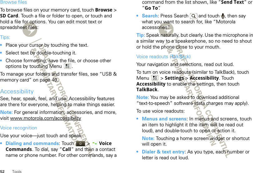 52 ToolsBrowse filesTo browse files on your memory card, touch Browse &gt; SD Card. Touch a file or folder to open, or touch and hold a file for options. You can edit most text or spreadsheet files:Tips:•Place your cursor by touching the text.•Select text by double-touching it.•Choose formatting, save the file, or choose other options by touching Menu .To manage your folders and transfer files, see “USB &amp; memory card” on page 49.AccessibilitySee, hear, speak, feel, and use. Accessibility features are there for everyone, helping to make things easier.Note: For general information, accessories, and more, visit www.motorola.com/accessibilityVoice recognitionUse your voice—just touch and speak.• Dialing and commands: Touch  &gt; Voice Commands. To dial, say “Call” and then a contact name or phone number. For other commands, say a command from the list shown, like “Send Text” or “Go To”.• Search: Press Search  and touch  , then say what you want to search for, like “Motorola accessories”.Tip: Speak naturally, but clearly. Use the microphone in a similar way to a speakerphone, so no need to shout or hold the phone close to your mouth.Voice readouts (TalkBack)Your navigation and selections, read out loud.To turn on voice readouts (similar to TalkBack), touch Menu  &gt; Settings &gt; Accessibility. Touch Accessibility to enable the settings, then touch TalkBack.Note: You may be asked to download additional “text-to-speech” software (data charges may apply).To use voice readouts:• Menus and screens: In menus and screens, touch an item to highlight it (the item will be read out loud), and double-touch to open or action it.Note: Touching a home screen widget or shortcut will open it.• Dialer &amp; text entry: As you type, each number or letter is read out loud.