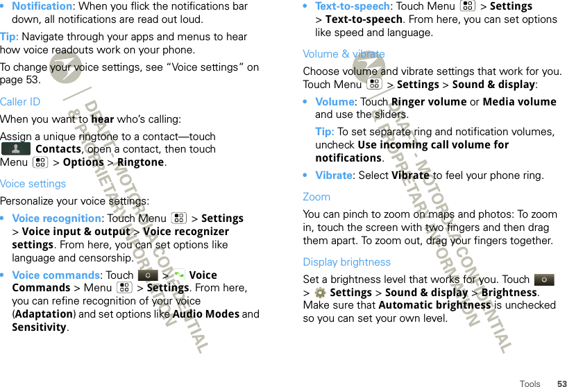 53Tools• Notification: When you flick the notifications bar down, all notifications are read out loud.Tip: Navigate through your apps and menus to hear how voice readouts work on your phone.To change your voice settings, see “Voice settings” on page 53.Caller IDWhen you want to hear who’s calling:Assign a unique ringtone to a contact—touch Contacts, open a contact, then touch Menu  &gt; Options &gt; Ringtone.Voice settingsPersonalize your voice settings:• Voice recognition: Touch Menu  &gt; Settings &gt;Voice input &amp; output &gt; Voice recognizer settings. From here, you can set options like language and censorship.• Voice commands: Touch  &gt; Voice Commands &gt; Menu  &gt; Settings. From here, you can refine recognition of your voice (Adaptation) and set options like Audio Modes and Sensitivity.• Text-to-speech: Touch Menu  &gt; Settings &gt;Text-to-speech. From here, you can set options like speed and language.Volume &amp; vibrateChoose volume and vibrate settings that work for you. Touch Menu  &gt; Settings &gt; Sound &amp; display:•Volume: Touch Ringer volume or Media volume and use the sliders.Tip: To set separate ring and notification volumes, uncheck Use incoming call volume for notifications.• Vibrate: Select Vibrate to feel your phone ring.ZoomYou can pinch to zoom on maps and photos: To zoom in, touch the screen with two fingers and then drag them apart. To zoom out, drag your fingers together.Display brightnessSet a brightness level that works for you. Touch   &gt;Settings &gt;Sound &amp; display &gt; Brightness. Make sure that Automatic brightness is unchecked so you can set your own level.