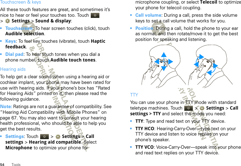 54 ToolsTouchscreen &amp; keysAll these touch features are great, and sometimes it’s nice to hear or feel your touches too. Touch   &gt;Settings &gt;Sound &amp; display:• Touchscreen: To hear screen touches (click), touch Audible selection.•Keys: To feel key touches (vibrate), touch Haptic feedback.• Dial pad: To hear touch tones when you dial a phone number, touch Audible touch tones.Hearing aidsTo help get a clear sound when using a hearing aid or cochlear implant, your phone may have been rated for use with hearing aids. If your phone’s box has “Rated for Hearing Aids” printed on it, then please read the following guidance.Note: Ratings are not a guarantee of compatibility. See “Hearing Aid Compatibility with Mobile Phones” on page 67. You may also want to consult your hearing health professional, who should be able to help you get the best results.•Settings: Touch   &gt; Settings &gt;Call settings &gt; Hearing aid compatible. Select Microphone to optimize your phone for microphone coupling, or select Telecoil to optimize your phone for telecoil coupling.• Call volume: During a call, press the side volume keys to set a call volume that works for you.•Position: During a call, hold the phone to your ear as normal, and then rotate/move it to get the best position for speaking and listening.TTYYou can use your phone in TTY mode with standard teletype machines. Touch   &gt; Settings &gt;Call settings &gt; TTY and select the mode you need:•TTY: Type and read text on your TTY device.•TTY HCO: Hearing-Carry-Over—type text on your TTY device and listen to voice replies on your phone’s speaker.•TTY VCO: Voice-Carry-Over—speak into your phone and read text replies on your TTY device.