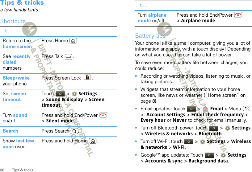 28 Tips &amp; tricksTips &amp; tricksa few handy hintsShortcutsTo…Return to the home screenPress Home .See recently dialed numbersPress Talk .Sleep/wake your phonePress Screen Lock .Set screen timeoutTouch  &gt; Settings &gt;Sound &amp; display &gt; Screen timeout.Tur n  sound on/offPress and hold End/Power  &gt;Silent mode.Search Press Search .Show last few apps usedPress and hold Home .Battery tipsYour phone is like a small computer, giving you a lot of information and apps, with a touch display! Depending on what you use, that can take a lot of power.To save even more battery life between charges, you could reduce:•Recording or watching videos, listening to music, or taking pictures.•Widgets that stream information to your home screen, like news or weather (“Home screen” on page 8).•Email updates: Touch   &gt;  Email &gt; Menu  &gt;  Account Settings &gt; Email check frequency &gt; Every hour or Never to check for email manually.•Turn off Bluetooth power: touch   &gt; Settings &gt;Wireless &amp; networks &gt; Bluetooth.•Turn off Wi-Fi: touch   &gt; Settings &gt;Wireless &amp; networks &gt; Wi-Fi.•Google™ app updates: Touch   &gt; Settings &gt;Accounts &amp; sync &gt; Background data.Tur n  airplane mode on/offPress and hold End/Power  &gt;Airplane mode.To…
