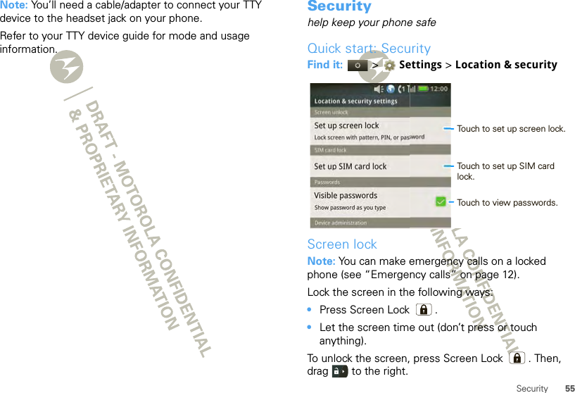 55SecurityNote: You’ll need a cable/adapter to connect your TTY device to the headset jack on your phone.Refer to your TTY device guide for mode and usage information.Securityhelp keep your phone safeQuick start: SecurityFind it:   &gt; Settings &gt;Location &amp; securityScreen lockNote: You can make emergency calls on a locked phone (see “Emergency calls” on page 12). Lock the screen in the following ways:•Press Screen Lock .•Let the screen time out (don’t press or touch anything).To unlock the screen, press Screen Lock . Then, drag   to the right.Set up screen lockLock screen with pattern, PIN, or passwordVisible passwordsShow password as you typeLocation &amp; security settingsSet up SIM card lockScreen unlockSIM card lockPasswordsDevice administration12:00 Touch to set up screen lock.Touch to view passwords.Touch to set up SIM card lock.