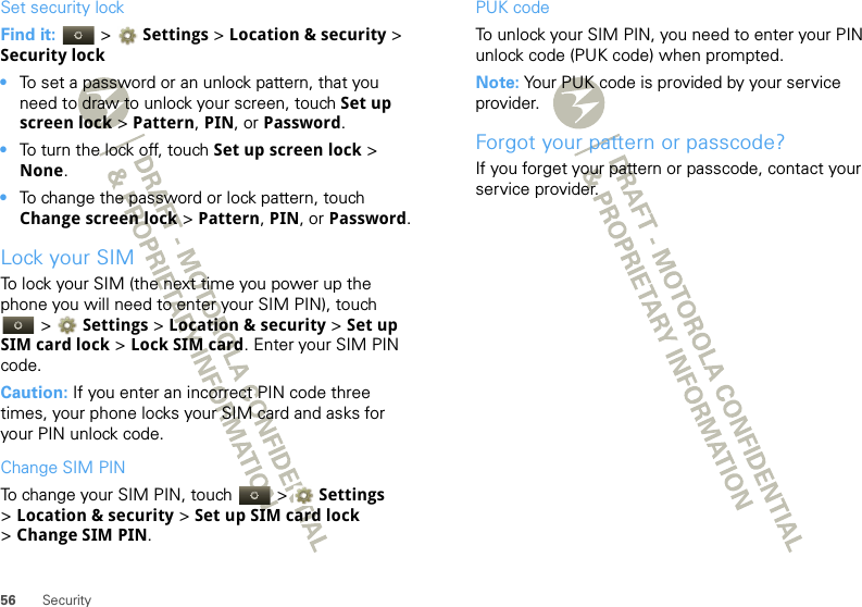 56 SecuritySet security lockFind it:   &gt; Settings &gt;Location &amp; security &gt; Security lock•To set a password or an unlock pattern, that you need to draw to unlock your screen, touch Set up screen lock &gt; Pattern, PIN, or Password.•To turn the lock off, touch Set up screen lock &gt; None.•To change the password or lock pattern, touch Change screen lock &gt; Pattern, PIN, or Password.Lock your SIMTo lock your SIM (the next time you power up the phone you will need to enter your SIM PIN), touch  &gt; Settings &gt;Location &amp; security &gt; Set up SIM card lock &gt; Lock SIM card. Enter your SIM PIN code.Caution: If you enter an incorrect PIN code three times, your phone locks your SIM card and asks for your PIN unlock code.Change SIM PINTo change your SIM PIN, touch   &gt; Settings &gt;Location &amp; security &gt; Set up SIM card lock &gt;Change SIM PIN.PUK codeTo unlock your SIM PIN, you need to enter your PIN unlock code (PUK code) when prompted.Note: Your PUK code is provided by your service provider.Forgot your pattern or passcode?If you forget your pattern or passcode, contact your service provider.