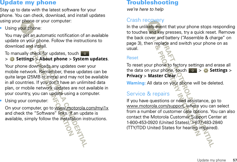 57Update my phoneUpdate my phoneStay up to date with the latest software for your phone. You can check, download, and install updates using your phone or your computer:•Using your phone:You may get an automatic notification of an available update on your phone. Follow the instructions to download and install.To manually check for updates, touch  &gt;Settings &gt; About phone &gt; System updates.Your phone downloads any updates over your mobile network. Remember, these updates can be quite large (25MB or more) and may not be available in all countries. If you don’t have an unlimited data plan, or mobile network updates are not available in your country, you can update using a computer.•Using your computer:On your computer, go to www.motorola.com/myi1x and check the “Software” links. If an update is available, simply follow the installation instructions.Troubleshootingwe’re here to helpCrash recoveryIn the unlikely event that your phone stops responding to touches and key presses, try a quick reset. Remove the back cover and battery (“Assemble &amp; charge” on page 3), then replace and switch your phone on as usual.ResetTo reset your phone to factory settings and erase all the data on your phone, touch   &gt; Settings &gt; Privacy &gt; Master Clear.Warning: All data on your phone will be deleted.Service &amp; repairsIf you have questions or need assistance, go to www.motorola.com/support, where you can select from a number of customer care options. You can also contact the Motorola Customer Support Center at 1-800-453-0920 (United States), 1-877-483-2840 (TTY/TDD United States for hearing impaired).