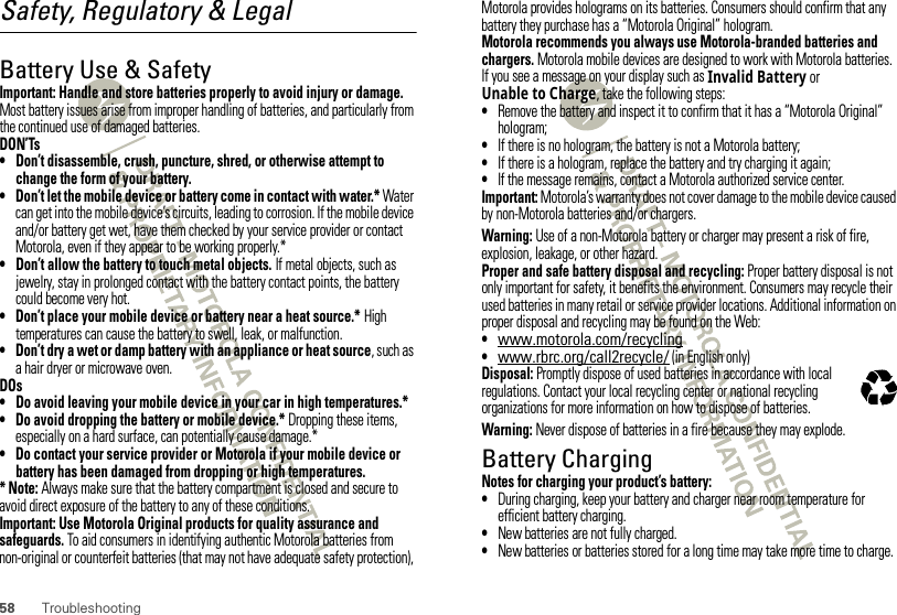 58 TroubleshootingSafety, Regulatory &amp; LegalBattery Use &amp; SafetyBatter y Use &amp; SafetyImportant: Handle and store batteries properly to avoid injury or damage. Most battery issues arise from improper handling of batteries, and particularly from the continued use of damaged batteries.DON’Ts• Don’t disassemble, crush, puncture, shred, or otherwise attempt to change the form of your battery.• Don’t let the mobile device or battery come in contact with water.* Water can get into the mobile device’s circuits, leading to corrosion. If the mobile device and/or battery get wet, have them checked by your service provider or contact Motorola, even if they appear to be working properly.*• Don’t allow the battery to touch metal objects. If metal objects, such as jewelry, stay in prolonged contact with the battery contact points, the battery could become very hot.• Don’t place your mobile device or battery near a heat source.* High temperatures can cause the battery to swell, leak, or malfunction.• Don’t dry a wet or damp battery with an appliance or heat source, such as a hair dryer or microwave oven.DOs• Do avoid leaving your mobile device in your car in high temperatures.*• Do avoid dropping the battery or mobile device.* Dropping these items, especially on a hard surface, can potentially cause damage.*• Do contact your service provider or Motorola if your mobile device or battery has been damaged from dropping or high temperatures.* Note: Always make sure that the battery compartment is closed and secure to avoid direct exposure of the battery to any of these conditions.Important: Use Motorola Original products for quality assurance and safeguards. To aid consumers in identifying authentic Motorola batteries from non-original or counterfeit batteries (that may not have adequate safety protection), Motorola provides holograms on its batteries. Consumers should confirm that any battery they purchase has a “Motorola Original” hologram.Motorola recommends you always use Motorola-branded batteries and chargers. Motorola mobile devices are designed to work with Motorola batteries. If you see a message on your display such as Invalid Battery or Unable to Charge, take the following steps:•Remove the battery and inspect it to confirm that it has a “Motorola Original” hologram;•If there is no hologram, the battery is not a Motorola battery;•If there is a hologram, replace the battery and try charging it again;•If the message remains, contact a Motorola authorized service center.Important: Motorola’s warranty does not cover damage to the mobile device caused by non-Motorola batteries and/or chargers.Warning: Use of a non-Motorola battery or charger may present a risk of fire, explosion, leakage, or other hazard.Proper and safe battery disposal and recycling: Proper battery disposal is not only important for safety, it benefits the environment. Consumers may recycle their used batteries in many retail or service provider locations. Additional information on proper disposal and recycling may be found on the Web:•www.motorola.com/recycling•www.rbrc.org/call2recycle/ (in English only)Disposal: Promptly dispose of used batteries in accordance with local regulations. Contact your local recycling center or national recycling organizations for more information on how to dispose of batteries.Warning: Never dispose of batteries in a fire because they may explode.Battery ChargingBatter y ChargingNotes for charging your product’s battery:•During charging, keep your battery and charger near room temperature for efficient battery charging.•New batteries are not fully charged.•New batteries or batteries stored for a long time may take more time to charge.032375o