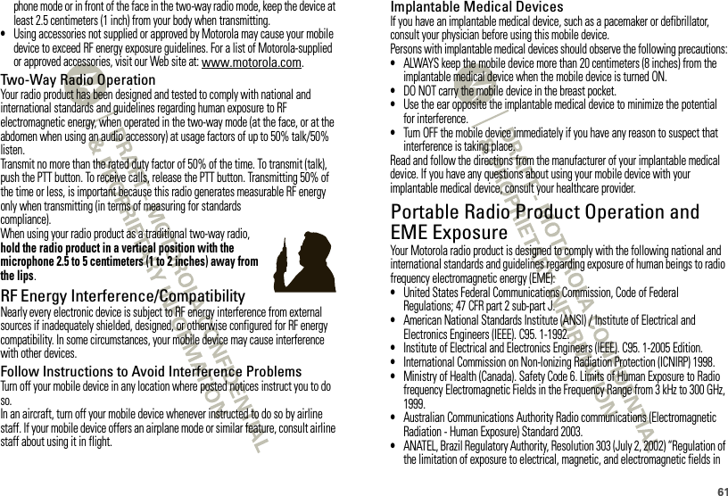61phone mode or in front of the face in the two-way radio mode, keep the device at least 2.5 centimeters (1 inch) from your body when transmitting.•Using accessories not supplied or approved by Motorola may cause your mobile device to exceed RF energy exposure guidelines. For a list of Motorola-supplied or approved accessories, visit our Web site at: www.motorola.com.Two-Way Radio OperationYour radio product has been designed and tested to comply with national and international standards and guidelines regarding human exposure to RF electromagnetic energy, when operated in the two-way mode (at the face, or at the abdomen when using an audio accessory) at usage factors of up to 50% talk/50% listen.Transmit no more than the rated duty factor of 50% of the time. To transmit (talk), push the PTT button. To receive calls, release the PTT button. Transmitting 50% of the time or less, is important because this radio generates measurable RF energy only when transmitting (in terms of measuring for standards compliance).When using your radio product as a traditional two-way radio, hold the radio product in a vertical position with the microphone 2.5 to 5 centimeters (1 to 2 inches) away from the lips.RF Energy Interference/CompatibilityNearly every electronic device is subject to RF energy interference from external sources if inadequately shielded, designed, or otherwise configured for RF energy compatibility. In some circumstances, your mobile device may cause interference with other devices.Follow Instructions to Avoid Interference ProblemsTurn off your mobile device in any location where posted notices instruct you to do so.In an aircraft, turn off your mobile device whenever instructed to do so by airline staff. If your mobile device offers an airplane mode or similar feature, consult airline staff about using it in flight.Implantable Medical DevicesIf you have an implantable medical device, such as a pacemaker or defibrillator, consult your physician before using this mobile device.Persons with implantable medical devices should observe the following precautions:•ALWAYS keep the mobile device more than 20 centimeters (8 inches) from the implantable medical device when the mobile device is turned ON.•DO NOT carry the mobile device in the breast pocket.•Use the ear opposite the implantable medical device to minimize the potential for interference.•Turn OFF the mobile device immediately if you have any reason to suspect that interference is taking place.Read and follow the directions from the manufacturer of your implantable medical device. If you have any questions about using your mobile device with your implantable medical device, consult your healthcare provider.Portable Radio Product Operation and EME ExposureYour Motorola radio product is designed to comply with the following national and international standards and guidelines regarding exposure of human beings to radio frequency electromagnetic energy (EME):•United States Federal Communications Commission, Code of Federal Regulations; 47 CFR part 2 sub-part J.•American National Standards Institute (ANSI) / Institute of Electrical and Electronics Engineers (IEEE). C95. 1-1992.•Institute of Electrical and Electronics Engineers (IEEE). C95. 1-2005 Edition.•International Commission on Non-Ionizing Radiation Protection (ICNIRP) 1998.•Ministry of Health (Canada). Safety Code 6. Limits of Human Exposure to Radio frequency Electromagnetic Fields in the Frequency Range from 3 kHz to 300 GHz, 1999.•Australian Communications Authority Radio communications (Electromagnetic Radiation - Human Exposure) Standard 2003.•ANATEL, Brazil Regulatory Authority, Resolution 303 (July 2, 2002) “Regulation of the limitation of exposure to electrical, magnetic, and electromagnetic fields in 