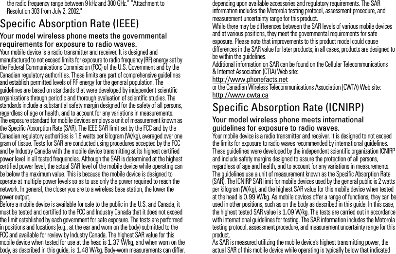 the radio frequency range between 9 kHz and 300 GHz.” “Attachment to Resolution 303 from July 2, 2002.&quot;Specific Absorption Rate (IEEE)SAR (IEEE)Your model wireless phone meets the governmental requirements for exposure to radio waves.Your mobile device is a radio transmitter and receiver. It is designed and manufactured to not exceed limits for exposure to radio frequency (RF) energy set by the Federal Communications Commission (FCC) of the U.S. Government and by the Canadian regulatory authorities. These limits are part of comprehensive guidelines and establish permitted levels of RF energy for the general population. The guidelines are based on standards that were developed by independent scientific organizations through periodic and thorough evaluation of scientific studies. The standards include a substantial safety margin designed for the safety of all persons, regardless of age or health, and to account for any variations in measurements.The exposure standard for mobile devices employs a unit of measurement known as the Specific Absorption Rate (SAR). The IEEE SAR limit set by the FCC and by the Canadian regulatory authorities is 1.6 watts per kilogram (W/kg), averaged over one gram of tissue. Tests for SAR are conducted using procedures accepted by the FCC and by Industry Canada with the mobile device transmitting at its highest certified power level in all tested frequencies. Although the SAR is determined at the highest certified power level, the actual SAR level of the mobile device while operating can be below the maximum value. This is because the mobile device is designed to operate at multiple power levels so as to use only the power required to reach the network. In general, the closer you are to a wireless base station, the lower the power output.Before a mobile device is available for sale to the public in the U.S. and Canada, it must be tested and certified to the FCC and Industry Canada that it does not exceed the limit established by each government for safe exposure. The tests are performed in positions and locations (e.g., at the ear and worn on the body) submitted to the FCC and available for review by Industry Canada. The highest SAR value for this mobile device when tested for use at the head is 1.37 W/kg, and when worn on the body, as described in this guide, is 1.48 W/kg. Body-worn measurements can differ, depending upon available accessories and regulatory requirements. The SAR information includes the Motorola testing protocol, assessment procedure, and measurement uncertainty range for this product.While there may be differences between the SAR levels of various mobile devices and at various positions, they meet the governmental requirements for safe exposure. Please note that improvements to this product model could cause differences in the SAR value for later products; in all cases, products are designed to be within the guidelines.Additional information on SAR can be found on the Cellular Telecommunications &amp; Internet Association (CTIA) Web site:http://www.phonefacts.netor the Canadian Wireless Telecommunications Association (CWTA) Web site:http://www.cwta.caSpecific Absorption Rate (ICNIRP)SAR (ICNIRP)Your model wireless phone meets international guidelines for exposure to radio waves.Your mobile device is a radio transmitter and receiver. It is designed to not exceed the limits for exposure to radio waves recommended by international guidelines. These guidelines were developed by the independent scientific organization ICNIRP and include safety margins designed to assure the protection of all persons, regardless of age and health, and to account for any variations in measurements.The guidelines use a unit of measurement known as the Specific Absorption Rate (SAR). The ICNIRP SAR limit for mobile devices used by the general public is 2 watts per kilogram (W/kg), and the highest SAR value for this mobile device when tested at the head is 0.99 W/kg. As mobile devices offer a range of functions, they can be used in other positions, such as on the body as described in this guide. In this case, the highest tested SAR value is 1.09 W/kg. The tests are carried out in accordance with international guidelines for testing. The SAR information includes the Motorola testing protocol, assessment procedure, and measurement uncertainty range for this product.As SAR is measured utilizing the mobile device’s highest transmitting power, the actual SAR of this mobile device while operating is typically below that indicated 