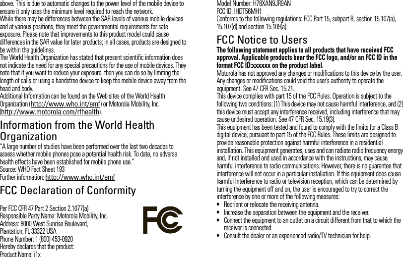 above. This is due to automatic changes to the power level of the mobile device to ensure it only uses the minimum level required to reach the network.While there may be differences between the SAR levels of various mobile devices and at various positions, they meet the governmental requirements for safe exposure. Please note that improvements to this product model could cause differences in the SAR value for later products; in all cases, products are designed to be within the guidelines.The World Health Organization has stated that present scientific information does not indicate the need for any special precautions for the use of mobile devices. They note that if you want to reduce your exposure, then you can do so by limiting the length of calls or using a handsfree device to keep the mobile device away from the head and body.Additional Information can be found on the Web sites of the World Health Organization (http://www.who.int/emf) or Motorola Mobility, Inc. (http://www.motorola.com/rfhealth).Information from the World Health OrganizationWHO Information“A large number of studies have been performed over the last two decades to assess whether mobile phones pose a potential health risk. To date, no adverse health effects have been established for mobile phone use.”Source: WHO Fact Sheet 193Further information: http://www.who.int/emfFCC Declaration of ConformityFCC DoCPer FCC CFR 47 Part 2 Section 2.1077(a)Responsible Party Name: Motorola Mobility, Inc.Address: 8000 West Sunrise Boulevard,Plantation, FL 33322 USAPhone Number: 1 (800) 453-0920Hereby declares that the product:Product Name: i1xModel Number: H78XAN9JR9ANFCC ID: IHDT56MH1Conforms to the following regulations: FCC Part 15, subpart B, section 15.107(a), 15.107(d) and section 15.109(a)FCC Notice to UsersFCC NoticeThe following statement applies to all products that have received FCC approval. Applicable products bear the FCC logo, and/or an FCC ID in the format FCC ID:xxxxxx on the product label.Motorola has not approved any changes or modifications to this device by the user. Any changes or modifications could void the user’s authority to operate the equipment. See 47 CFR Sec. 15.21.This device complies with part 15 of the FCC Rules. Operation is subject to the following two conditions: (1) This device may not cause harmful interference, and (2) this device must accept any interference received, including interference that may cause undesired operation. See 47 CFR Sec. 15.19(3).This equipment has been tested and found to comply with the limits for a Class B digital device, pursuant to part 15 of the FCC Rules. These limits are designed to provide reasonable protection against harmful interference in a residential installation. This equipment generates, uses and can radiate radio frequency energy and, if not installed and used in accordance with the instructions, may cause harmful interference to radio communications. However, there is no guarantee that interference will not occur in a particular installation. If this equipment does cause harmful interference to radio or television reception, which can be determined by turning the equipment off and on, the user is encouraged to try to correct the interference by one or more of the following measures:•Reorient or relocate the receiving antenna.•Increase the separation between the equipment and the receiver.•Connect the equipment to an outlet on a circuit different from that to which the receiver is connected.•Consult the dealer or an experienced radio/TV technician for help.