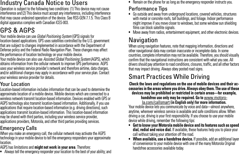 Industry Canada Notice to UsersIndustry Canada NoticeOperation is subject to the following two conditions: (1) This device may not cause interference and (2) This device must accept any interference, including interference that may cause undesired operation of the device. See RSS-GEN 7.1.5. This Class B digital apparatus complies with Canadian ICES-003.GPS &amp; AGPSGPS &amp; AGPSYour mobile device can use Global Positioning System (GPS) signals for location-based applications. GPS uses satellites controlled by the U.S. government that are subject to changes implemented in accordance with the Department of Defense policy and the Federal Radio Navigation Plan. These changes may affect the performance of location technology on your mobile device.Your mobile device can also use Assisted Global Positioning System (AGPS), which obtains information from the cellular network to improve GPS performance. AGPS uses your wireless service provider&apos;s network and therefore airtime, data charges, and/or additional charges may apply in accordance with your service plan. Contact your wireless service provider for details.Your LocationLocation-based information includes information that can be used to determine the approximate location of a mobile device. Mobile devices which are connected to a wireless network transmit location-based information. Devices enabled with GPS or AGPS technology also transmit location-based information. Additionally, if you use applications that require location-based information (e.g. driving directions), such applications transmit location-based information. This location-based information may be shared with third parties, including your wireless service provider, applications providers, Motorola, and other third parties providing services.Emergency CallsWhen you make an emergency call, the cellular network may activate the AGPS technology in your mobile device to tell the emergency responders your approximate location.AGPS has limitations and might not work in your area. Therefore:•Always tell the emergency responder your location to the best of your ability; and•Remain on the phone for as long as the emergency responder instructs you.Performance Tips•Go outside and away from underground locations, covered vehicles, structures with metal or concrete roofs, tall buildings, and foliage. Indoor performance might improve if you move closer to windows, but some window sun shielding films can block satellite signals.•Move away from radios, entertainment equipment, and other electronic devices.NavigationNavigat ionWhen using navigation features, note that mapping information, directions and other navigational data may contain inaccurate or incomplete data. In some countries, complete information may not be available. Therefore, you should visually confirm that the navigational instructions are consistent with what you see. All drivers should pay attention to road conditions, closures, traffic, and all other factors that may impact driving. Always obey posted road signs.Smart Practices While DrivingDrivi ng SafetyCheck the laws and regulations on the use of mobile devices and their ac-cessories in the areas where you drive. Always obey them. The use of these devices may be prohibited or restricted in certain areas—for example, handsfree use only may be required. Go to www.motoro-la.com/callsmart (in English only) for more information.Your mobile device lets you communicate by voice and data—almost anywhere, anytime, wherever wireless service is available and safe conditions allow. When driving a car, driving is your first responsibility. If you choose to use your mobile device while driving, remember the following tips:• Get to know your Motorola mobile device and its features such as speed dial, redial and voice dial. If available, these features help you to place your call without taking your attention off the road.• When available, use a handsfree device. If possible, add an additional layer of convenience to your mobile device with one of the many Motorola Original handsfree accessories available today.