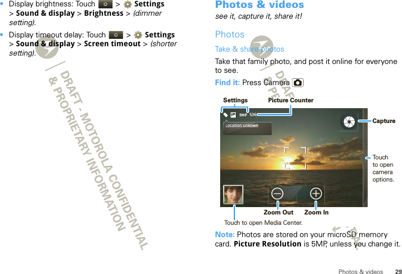 29Photos &amp; videos•Display brightness: Touch   &gt; Settings &gt;Sound &amp; display &gt; Brightness &gt; (dimmer setting).•Display timeout delay: Touch   &gt; Settings &gt;Sound &amp; display &gt; Screen timeout &gt; (shorter setting).Photos &amp; videossee it, capture it, share it!PhotosTake &amp; share photosTake that family photo, and post it online for everyone to see.Find it: Press CameraNote: Photos are stored on your microSD memory card. Picture Resolution is 5MP, unless you change it.536Location unkownLocation unko SettingsPicture CounterTouchto opencamera options. Zoom Out  Zoom In Capture Touch to open Media Center.