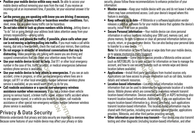 65• Position your mobile device within easy reach. Be able to access your mobile device without removing your eyes from the road. If you receive an incoming call at an inconvenient time, if possible, let your voicemail answer it for you.• Let the person you are speaking with know you are driving; if necessary, suspend the call in heavy traffic or hazardous weather conditions. Rain, sleet, snow, ice, and even heavy traffic can be hazardous.• Do not take notes or look up phone numbers while driving. Jotting down a “to do” list or going through your address book takes attention away from your primary responsibility—driving safely.• Dial sensibly and assess the traffic; if possible, place calls when your car is not moving or before pulling into traffic. If you must make a call while moving, dial only a few numbers, check the road and your mirrors, then continue.• Do not engage in stressful or emotional conversations that may be distracting. Make people you are talking with aware you are driving and suspend conversations that can divert your attention away from the road.• Use your mobile device to call for help. Dial 911 or other local emergency number in the case of fire, traffic accident, or medical emergencies (wherever wireless phone service is available).• Use your mobile device to help others in emergencies. If you see an auto accident, crime in progress, or other serious emergency where lives are in danger, call 911 or other local emergency number (wherever wireless phone service is available), as you would want others to do for you.• Call roadside assistance or a special non-emergency wireless assistance number when necessary. If you see a broken-down vehicle posing no serious hazard, a broken traffic signal, a minor traffic accident where no one appears injured, or a vehicle you know to be stolen, call roadside assistance or other special non-emergency wireless number (wherever wireless phone service is available).Privacy &amp; Data SecurityPrivac y &amp; Data Secur ityMotorola understands that privacy and data security are important to everyone. Because some features of your mobile device may affect your privacy or data security, please follow these recommendations to enhance protection of your information:• Monitor access—Keep your mobile device with you and do not leave it where others may have unmonitored access. Lock your device’s keypad where this feature is available.• Keep software up to date—If Motorola or a software/application vendor releases a patch or software fix for your mobile device that updates the device’s security, install it as soon as possible.• Secure Personal Information—Your mobile device can store personal information in various locations including your SIM card, memory card, and phone memory. Be sure to remove or clear all personal information before you recycle, return, or give away your device. You can also backup your personal data to transfer to a new device.Note: For information on how to backup or wipe data from your mobile device, go to www.motorola.com/support• Online accounts—Some mobile devices provide a Motorola online account (such as MOTOBLUR). Go to your account for information on how to manage the account, and how to use security features such as remote wipe and device location (where available).• Applications—Install third party applications from trusted sources only. Applications can have access to private information such as call data, location details and network resources.• Location-based information—Location-based information includes information that can be used to determine the approximate location of a mobile device. Mobile phones which are connected to a wireless network transmit location-based information. Devices enabled with GPS or AGPS technology also transmit location-based information. Additionally, if you use applications that require location-based information (e.g. driving directions), such applications transmit location-based information. This location-based information may be shared with third parties, including your wireless service provider, applications providers, Motorola, and other third parties providing services.• Other information your device may transmit—Your device may also transmit testing and other diagnostic (including location-based) information, and other 