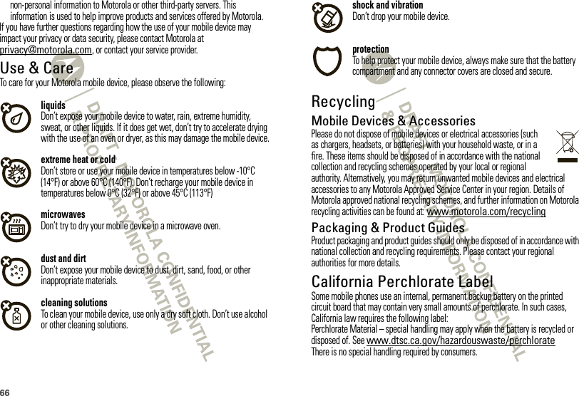 66non-personal information to Motorola or other third-party servers. This information is used to help improve products and services offered by Motorola.If you have further questions regarding how the use of your mobile device may impact your privacy or data security, please contact Motorola at privacy@motorola.com, or contact your service provider.Use &amp; CareUse &amp; CareTo care for your Motorola mobile device, please observe the following:liquidsDon’t expose your mobile device to water, rain, extreme humidity, sweat, or other liquids. If it does get wet, don’t try to accelerate drying with the use of an oven or dryer, as this may damage the mobile device.extreme heat or coldDon’t store or use your mobile device in temperatures below -10°C (14°F) or above 60°C (140°F). Don’t recharge your mobile device in temperatures below 0°C (32°F) or above 45°C (113°F)microwavesDon’t try to dry your mobile device in a microwave oven.dust and dirtDon’t expose your mobile device to dust, dirt, sand, food, or other inappropriate materials.cleaning solutionsTo clean your mobile device, use only a dry soft cloth. Don’t use alcohol or other cleaning solutions.shock and vibrationDon’t drop your mobile device.protectionTo help protect your mobile device, always make sure that the battery compartment and any connector covers are closed and secure.RecyclingRecycli ngMobile Devices &amp; AccessoriesPlease do not dispose of mobile devices or electrical accessories (such as chargers, headsets, or batteries) with your household waste, or in a fire. These items should be disposed of in accordance with the national collection and recycling schemes operated by your local or regional authority. Alternatively, you may return unwanted mobile devices and electrical accessories to any Motorola Approved Service Center in your region. Details of Motorola approved national recycling schemes, and further information on Motorola recycling activities can be found at: www.motorola.com/recyclingPackaging &amp; Product GuidesProduct packaging and product guides should only be disposed of in accordance with national collection and recycling requirements. Please contact your regional authorities for more details.California Perchlorate LabelPerchlorat e LabelSome mobile phones use an internal, permanent backup battery on the printed circuit board that may contain very small amounts of perchlorate. In such cases, California law requires the following label:Perchlorate Material – special handling may apply when the battery is recycled or disposed of. See www.dtsc.ca.gov/hazardouswaste/perchlorateThere is no special handling required by consumers.