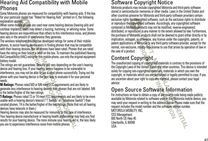 67Hearing Aid Compatibility with Mobile PhonesHearing Aid CompatibilitySome Motorola phones are measured for compatibility with hearing aids. If the box for your particular model has “Rated for Hearing Aids” printed on it, the following explanation applies.When some mobile phones are used near some hearing devices (hearing aids and cochlear implants), users may detect a buzzing, humming, or whining noise. Some hearing devices are more immune than others to this interference noise, and phones also vary in the amount of interference they generate.The wireless telephone industry has developed ratings for some of their mobile phones, to assist hearing device users in finding phones that may be compatible with their hearing devices. Not all phones have been rated. Phones that are rated have the rating on their box or a label on the box. To maintain the published Hearing Aid Compatibility (HAC) rating for this mobile phone, use only the original equipment battery model.The ratings are not guarantees. Results will vary depending on the user’s hearing device and hearing loss. If your hearing device happens to be vulnerable to interference, you may not be able to use a rated phone successfully. Trying out the phone with your hearing device is the best way to evaluate it for your personal needs.M-Ratings: Phones rated M3 or M4 meet FCC requirements and are likely to generate less interference to hearing devices than phones that are not labeled. M4 is the better/higher of the two ratings.T-Ratings: Phones rated T3 or T4 meet FCC requirements and are likely to be more usable with a hearing device’s telecoil (“T Switch” or “Telephone Switch”) than unrated phones. T4 is the better/higher of the two ratings. (Note that not all hearing devices have telecoils in them.)Hearing devices may also be measured for immunity to this type of interference. Your hearing device manufacturer or hearing health professional may help you find results for your hearing device. The more immune your hearing aid is, the less likely you are to experience interference noise from mobile phones.Software Copyright NoticeSoftware Copyright NoticeMotorola products may include copyrighted Motorola and third-party software stored in semiconductor memories or other media. Laws in the United States and other countries preserve for Motorola and third-party software providers certain exclusive rights for copyrighted software, such as the exclusive rights to distribute or reproduce the copyrighted software. Accordingly, any copyrighted software contained in Motorola products may not be modified, reverse-engineered, distributed, or reproduced in any manner to the extent allowed by law. Furthermore, the purchase of Motorola products shall not be deemed to grant either directly or by implication, estoppel, or otherwise, any license under the copyrights, patents, or patent applications of Motorola or any third-party software provider, except for the normal, non-exclusive, royalty-free license to use that arises by operation of law in the sale of a product.Content CopyrightContent  CopyrightThe unauthorized copying of copyrighted materials is contrary to the provisions of the Copyright Laws of the United States and other countries. This device is intended solely for copying non-copyrighted materials, materials in which you own the copyright, or materials which you are authorized or legally permitted to copy. If you are uncertain about your right to copy any material, please contact your legal advisor.Open Source Software InformationOSS InformationFor instructions on how to obtain a copy of any source code being made publicly available by Motorola related to software used in this Motorola mobile device, you may send your request in writing to the address below. Please make sure that the request includes the model number and the software version number.MOTOROLA MOBILITY, INC.OSS Management600 North US Hwy 45Libertyville, IL 60048USA