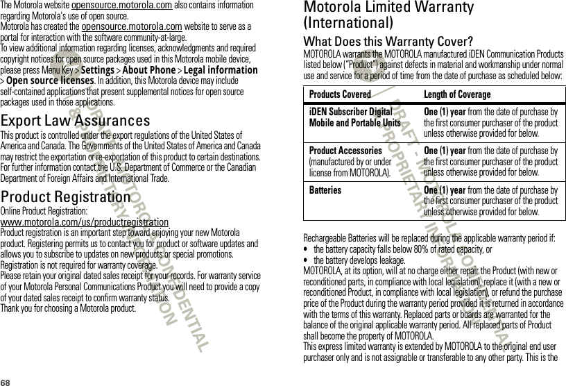 68The Motorola website opensource.motorola.com also contains information regarding Motorola&apos;s use of open source.Motorola has created the opensource.motorola.com website to serve as a portal for interaction with the software community-at-large.To view additional information regarding licenses, acknowledgments and required copyright notices for open source packages used in this Motorola mobile device, please press Menu Key &gt;Settings &gt;About Phone &gt;Legal information &gt;Open source licenses. In addition, this Motorola device may include self-contained applications that present supplemental notices for open source packages used in those applications.Export Law AssurancesExport LawThis product is controlled under the export regulations of the United States of America and Canada. The Governments of the United States of America and Canada may restrict the exportation or re-exportation of this product to certain destinations. For further information contact the U.S. Department of Commerce or the Canadian Department of Foreign Affairs and International Trade.Product RegistrationRegistrationOnline Product Registration:www.motorola.com/us/productregistrationProduct registration is an important step toward enjoying your new Motorola product. Registering permits us to contact you for product or software updates and allows you to subscribe to updates on new products or special promotions. Registration is not required for warranty coverage.Please retain your original dated sales receipt for your records. For warranty service of your Motorola Personal Communications Product you will need to provide a copy of your dated sales receipt to confirm warranty status.Thank you for choosing a Motorola product.Motorola Limited Warranty (International)Wa rr a n t yWhat Does this Warranty Cover?MOTOROLA warrants the MOTOROLA manufactured iDEN Communication Products listed below (“Product”) against defects in material and workmanship under normal use and service for a period of time from the date of purchase as scheduled below:Rechargeable Batteries will be replaced during the applicable warranty period if:•the battery capacity falls below 80% of rated capacity, or•the battery develops leakage.MOTOROLA, at its option, will at no charge either repair the Product (with new or reconditioned parts, in compliance with local legislation), replace it (with a new or reconditioned Product, in compliance with local legislation), or refund the purchase price of the Product during the warranty period provided it is returned in accordance with the terms of this warranty. Replaced parts or boards are warranted for the balance of the original applicable warranty period. All replaced parts of Product shall become the property of MOTOROLA.This express limited warranty is extended by MOTOROLA to the original end user purchaser only and is not assignable or transferable to any other party. This is the Products Covered Length of CoverageiDEN Subscriber Digital Mobile and Portable UnitsOne (1) year from the date of purchase by the first consumer purchaser of the product unless otherwise provided for below.Product Accessories (manufactured by or under license from MOTOROLA).One (1) year from the date of purchase by the first consumer purchaser of the product unless otherwise provided for below.Batteries One (1) year from the date of purchase by the first consumer purchaser of the product unless otherwise provided for below.