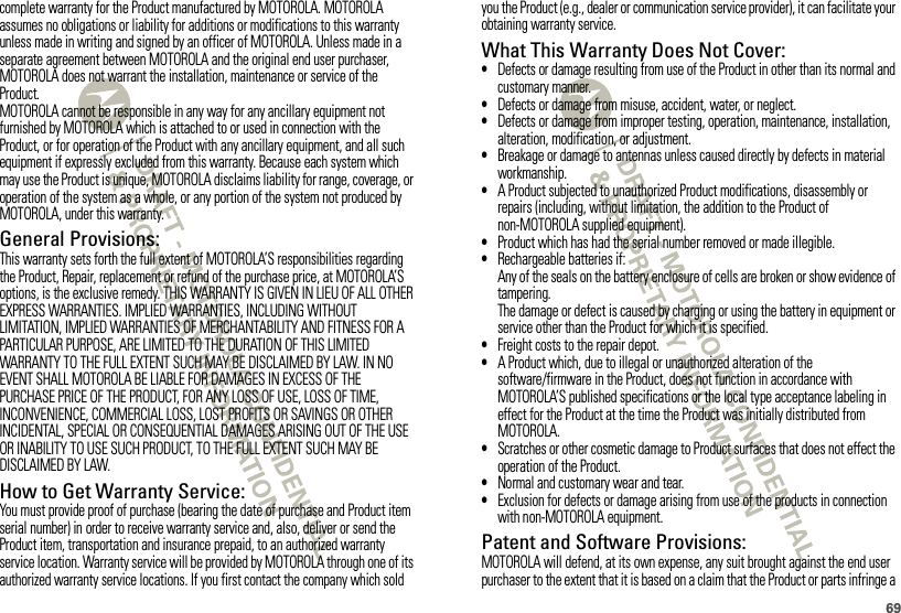 69complete warranty for the Product manufactured by MOTOROLA. MOTOROLA assumes no obligations or liability for additions or modifications to this warranty unless made in writing and signed by an officer of MOTOROLA. Unless made in a separate agreement between MOTOROLA and the original end user purchaser, MOTOROLA does not warrant the installation, maintenance or service of the Product.MOTOROLA cannot be responsible in any way for any ancillary equipment not furnished by MOTOROLA which is attached to or used in connection with the Product, or for operation of the Product with any ancillary equipment, and all such equipment if expressly excluded from this warranty. Because each system which may use the Product is unique, MOTOROLA disclaims liability for range, coverage, or operation of the system as a whole, or any portion of the system not produced by MOTOROLA, under this warranty.General Provisions:This warranty sets forth the full extent of MOTOROLA’S responsibilities regarding the Product, Repair, replacement or refund of the purchase price, at MOTOROLA’S options, is the exclusive remedy. THIS WARRANTY IS GIVEN IN LIEU OF ALL OTHER EXPRESS WARRANTIES. IMPLIED WARRANTIES, INCLUDING WITHOUT LIMITATION, IMPLIED WARRANTIES OF MERCHANTABILITY AND FITNESS FOR A PARTICULAR PURPOSE, ARE LIMITED TO THE DURATION OF THIS LIMITED WARRANTY TO THE FULL EXTENT SUCH MAY BE DISCLAIMED BY LAW. IN NO EVENT SHALL MOTOROLA BE LIABLE FOR DAMAGES IN EXCESS OF THE PURCHASE PRICE OF THE PRODUCT, FOR ANY LOSS OF USE, LOSS OF TIME, INCONVENIENCE, COMMERCIAL LOSS, LOST PROFITS OR SAVINGS OR OTHER INCIDENTAL, SPECIAL OR CONSEQUENTIAL DAMAGES ARISING OUT OF THE USE OR INABILITY TO USE SUCH PRODUCT, TO THE FULL EXTENT SUCH MAY BE DISCLAIMED BY LAW.How to Get Warranty Service:You must provide proof of purchase (bearing the date of purchase and Product item serial number) in order to receive warranty service and, also, deliver or send the Product item, transportation and insurance prepaid, to an authorized warranty service location. Warranty service will be provided by MOTOROLA through one of its authorized warranty service locations. If you first contact the company which sold you the Product (e.g., dealer or communication service provider), it can facilitate your obtaining warranty service.What This Warranty Does Not Cover:•Defects or damage resulting from use of the Product in other than its normal and customary manner.•Defects or damage from misuse, accident, water, or neglect.•Defects or damage from improper testing, operation, maintenance, installation, alteration, modification, or adjustment.•Breakage or damage to antennas unless caused directly by defects in material workmanship.•A Product subjected to unauthorized Product modifications, disassembly or repairs (including, without limitation, the addition to the Product of non-MOTOROLA supplied equipment).•Product which has had the serial number removed or made illegible.•Rechargeable batteries if:Any of the seals on the battery enclosure of cells are broken or show evidence of tampering.The damage or defect is caused by charging or using the battery in equipment or service other than the Product for which it is specified.•Freight costs to the repair depot.•A Product which, due to illegal or unauthorized alteration of the software/firmware in the Product, does not function in accordance with MOTOROLA’S published specifications or the local type acceptance labeling in effect for the Product at the time the Product was initially distributed from MOTOROLA.•Scratches or other cosmetic damage to Product surfaces that does not effect the operation of the Product.•Normal and customary wear and tear.•Exclusion for defects or damage arising from use of the products in connection with non-MOTOROLA equipment.Patent and Software Provisions:MOTOROLA will defend, at its own expense, any suit brought against the end user purchaser to the extent that it is based on a claim that the Product or parts infringe a 