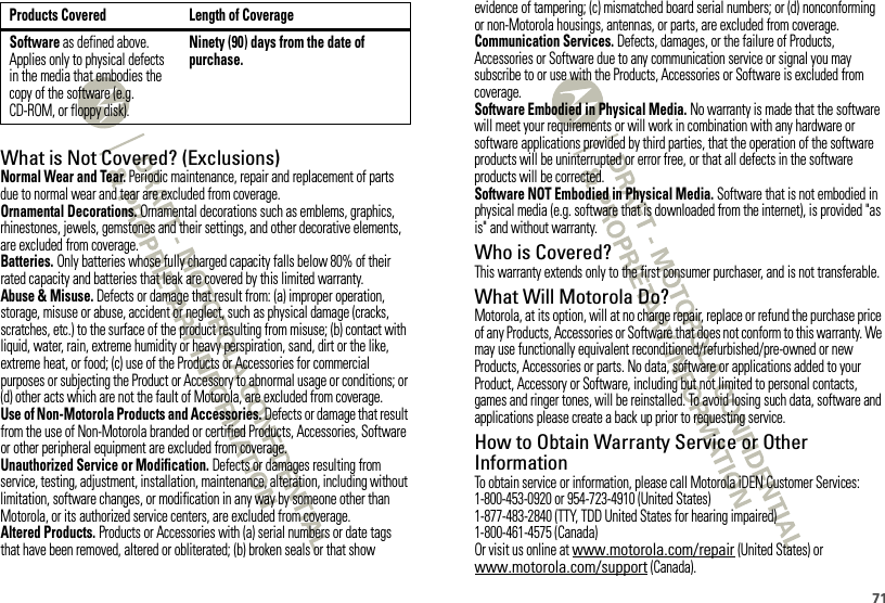 71What is Not Covered? (Exclusions)Normal Wear and Tear. Periodic maintenance, repair and replacement of parts due to normal wear and tear are excluded from coverage.Ornamental Decorations. Ornamental decorations such as emblems, graphics, rhinestones, jewels, gemstones and their settings, and other decorative elements, are excluded from coverage.Batteries. Only batteries whose fully charged capacity falls below 80% of their rated capacity and batteries that leak are covered by this limited warranty.Abuse &amp; Misuse. Defects or damage that result from: (a) improper operation, storage, misuse or abuse, accident or neglect, such as physical damage (cracks, scratches, etc.) to the surface of the product resulting from misuse; (b) contact with liquid, water, rain, extreme humidity or heavy perspiration, sand, dirt or the like, extreme heat, or food; (c) use of the Products or Accessories for commercial purposes or subjecting the Product or Accessory to abnormal usage or conditions; or (d) other acts which are not the fault of Motorola, are excluded from coverage.Use of Non-Motorola Products and Accessories. Defects or damage that result from the use of Non-Motorola branded or certified Products, Accessories, Software or other peripheral equipment are excluded from coverage.Unauthorized Service or Modification. Defects or damages resulting from service, testing, adjustment, installation, maintenance, alteration, including without limitation, software changes, or modification in any way by someone other than Motorola, or its authorized service centers, are excluded from coverage.Altered Products. Products or Accessories with (a) serial numbers or date tags that have been removed, altered or obliterated; (b) broken seals or that show Software as defined above. Applies only to physical defects in the media that embodies the copy of the software (e.g. CD-ROM, or floppy disk).Ninety (90) days from the date of purchase.Products Covered Length of Coverageevidence of tampering; (c) mismatched board serial numbers; or (d) nonconforming or non-Motorola housings, antennas, or parts, are excluded from coverage.Communication Services. Defects, damages, or the failure of Products, Accessories or Software due to any communication service or signal you may subscribe to or use with the Products, Accessories or Software is excluded from coverage.Software Embodied in Physical Media. No warranty is made that the software will meet your requirements or will work in combination with any hardware or software applications provided by third parties, that the operation of the software products will be uninterrupted or error free, or that all defects in the software products will be corrected.Software NOT Embodied in Physical Media. Software that is not embodied in physical media (e.g. software that is downloaded from the internet), is provided &quot;as is&quot; and without warranty.Who is Covered?This warranty extends only to the first consumer purchaser, and is not transferable.What Will Motorola Do?Motorola, at its option, will at no charge repair, replace or refund the purchase price of any Products, Accessories or Software that does not conform to this warranty. We may use functionally equivalent reconditioned/refurbished/pre-owned or new Products, Accessories or parts. No data, software or applications added to your Product, Accessory or Software, including but not limited to personal contacts, games and ringer tones, will be reinstalled. To avoid losing such data, software and applications please create a back up prior to requesting service.How to Obtain Warranty Service or Other InformationTo obtain service or information, please call Motorola iDEN Customer Services:1-800-453-0920 or 954-723-4910 (United States)1-877-483-2840 (TTY, TDD United States for hearing impaired)1-800-461-4575 (Canada)Or visit us online at www.motorola.com/repair (United States) or www.motorola.com/support (Canada).