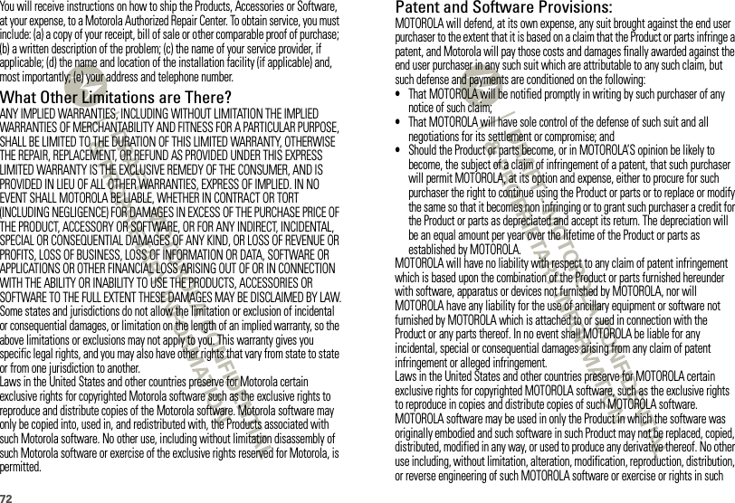 72You will receive instructions on how to ship the Products, Accessories or Software, at your expense, to a Motorola Authorized Repair Center. To obtain service, you must include: (a) a copy of your receipt, bill of sale or other comparable proof of purchase; (b) a written description of the problem; (c) the name of your service provider, if applicable; (d) the name and location of the installation facility (if applicable) and, most importantly; (e) your address and telephone number.What Other Limitations are There?ANY IMPLIED WARRANTIES, INCLUDING WITHOUT LIMITATION THE IMPLIED WARRANTIES OF MERCHANTABILITY AND FITNESS FOR A PARTICULAR PURPOSE, SHALL BE LIMITED TO THE DURATION OF THIS LIMITED WARRANTY, OTHERWISE THE REPAIR, REPLACEMENT, OR REFUND AS PROVIDED UNDER THIS EXPRESS LIMITED WARRANTY IS THE EXCLUSIVE REMEDY OF THE CONSUMER, AND IS PROVIDED IN LIEU OF ALL OTHER WARRANTIES, EXPRESS OF IMPLIED. IN NO EVENT SHALL MOTOROLA BE LIABLE, WHETHER IN CONTRACT OR TORT (INCLUDING NEGLIGENCE) FOR DAMAGES IN EXCESS OF THE PURCHASE PRICE OF THE PRODUCT, ACCESSORY OR SOFTWARE, OR FOR ANY INDIRECT, INCIDENTAL, SPECIAL OR CONSEQUENTIAL DAMAGES OF ANY KIND, OR LOSS OF REVENUE OR PROFITS, LOSS OF BUSINESS, LOSS OF INFORMATION OR DATA, SOFTWARE OR APPLICATIONS OR OTHER FINANCIAL LOSS ARISING OUT OF OR IN CONNECTION WITH THE ABILITY OR INABILITY TO USE THE PRODUCTS, ACCESSORIES OR SOFTWARE TO THE FULL EXTENT THESE DAMAGES MAY BE DISCLAIMED BY LAW.Some states and jurisdictions do not allow the limitation or exclusion of incidental or consequential damages, or limitation on the length of an implied warranty, so the above limitations or exclusions may not apply to you. This warranty gives you specific legal rights, and you may also have other rights that vary from state to state or from one jurisdiction to another.Laws in the United States and other countries preserve for Motorola certain exclusive rights for copyrighted Motorola software such as the exclusive rights to reproduce and distribute copies of the Motorola software. Motorola software may only be copied into, used in, and redistributed with, the Products associated with such Motorola software. No other use, including without limitation disassembly of such Motorola software or exercise of the exclusive rights reserved for Motorola, is permitted.Patent and Software Provisions:MOTOROLA will defend, at its own expense, any suit brought against the end user purchaser to the extent that it is based on a claim that the Product or parts infringe a patent, and Motorola will pay those costs and damages finally awarded against the end user purchaser in any such suit which are attributable to any such claim, but such defense and payments are conditioned on the following:•That MOTOROLA will be notified promptly in writing by such purchaser of any notice of such claim;•That MOTOROLA will have sole control of the defense of such suit and all negotiations for its settlement or compromise; and•Should the Product or parts become, or in MOTOROLA’S opinion be likely to become, the subject of a claim of infringement of a patent, that such purchaser will permit MOTOROLA, at its option and expense, either to procure for such purchaser the right to continue using the Product or parts or to replace or modify the same so that it becomes non infringing or to grant such purchaser a credit for the Product or parts as depreciated and accept its return. The depreciation will be an equal amount per year over the lifetime of the Product or parts as established by MOTOROLA.MOTOROLA will have no liability with respect to any claim of patent infringement which is based upon the combination of the Product or parts furnished hereunder with software, apparatus or devices not furnished by MOTOROLA, nor will MOTOROLA have any liability for the use of ancillary equipment or software not furnished by MOTOROLA which is attached to or sued in connection with the Product or any parts thereof. In no event shall MOTOROLA be liable for any incidental, special or consequential damages arising from any claim of patent infringement or alleged infringement.Laws in the United States and other countries preserve for MOTOROLA certain exclusive rights for copyrighted MOTOROLA software, such as the exclusive rights to reproduce in copies and distribute copies of such MOTOROLA software. MOTOROLA software may be used in only the Product in which the software was originally embodied and such software in such Product may not be replaced, copied, distributed, modified in any way, or used to produce any derivative thereof. No other use including, without limitation, alteration, modification, reproduction, distribution, or reverse engineering of such MOTOROLA software or exercise or rights in such 