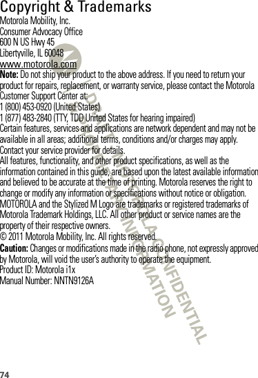 74 Copyright &amp; TrademarksMotorola Mobility, Inc.Consumer Advocacy Office600 N US Hwy 45Libertyville, IL 60048www.motorola.comNote: Do not ship your product to the above address. If you need to return your product for repairs, replacement, or warranty service, please contact the Motorola Customer Support Center at:1 (800) 453-0920 (United States)1 (877) 483-2840 (TTY, TDD United States for hearing impaired)Certain features, services and applications are network dependent and may not be available in all areas; additional terms, conditions and/or charges may apply. Contact your service provider for details.All features, functionality, and other product specifications, as well as the information contained in this guide, are based upon the latest available information and believed to be accurate at the time of printing. Motorola reserves the right to change or modify any information or specifications without notice or obligation.MOTOROLA and the Stylized M Logo are trademarks or registered trademarks of Motorola Trademark Holdings, LLC. All other product or service names are the property of their respective owners.© 2011 Motorola Mobility, Inc. All rights reserved.Caution: Changes or modifications made in the radio phone, not expressly approved by Motorola, will void the user’s authority to operate the equipment.Product ID: Motorola i1xManual Number: NNTN9126A