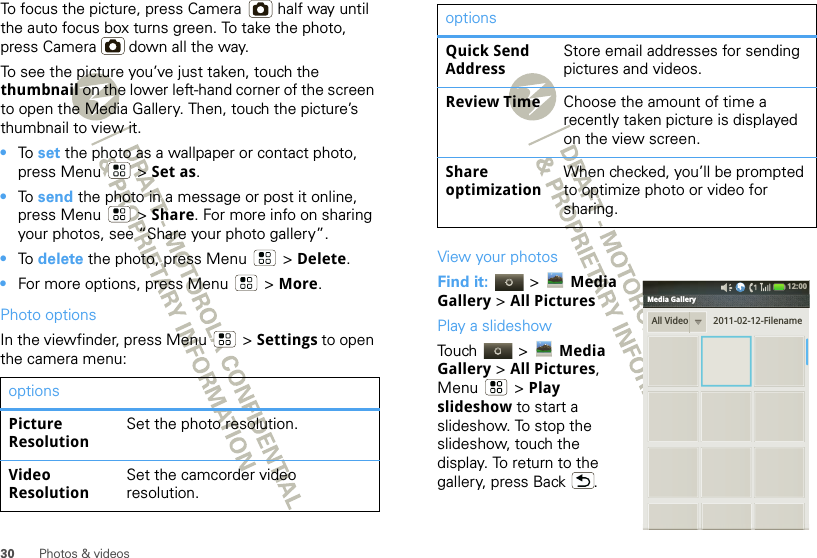 30 Photos &amp; videosTo focus the picture, press Camera  half way until the auto focus box turns green. To take the photo, press Camera  down all the way.To see the picture you’ve just taken, touch the thumbnail on the lower left-hand corner of the screen to open the Media Gallery. Then, touch the picture’s thumbnail to view it.•To  set the photo as a wallpaper or contact photo, press Menu  &gt; Set as.•To  send the photo in a message or post it online, press Menu  &gt; Share. For more info on sharing your photos, see “Share your photo gallery”.•To  delete the photo, press Menu  &gt; Delete.•For more options, press Menu  &gt; More.Photo optionsIn the viewfinder, press Menu  &gt; Settings to open the camera menu:optionsPicture ResolutionSet the photo resolution.Video ResolutionSet the camcorder video resolution.View your photosFind it:   &gt; Media Gallery &gt; All PicturesPlay a slideshowTouch  &gt; Media Gallery &gt; All Pictures, Menu  &gt; Play slideshow to start a slideshow. To stop the slideshow, touch the display. To return to the gallery, press Back .Quick Send AddressStore email addresses for sending pictures and videos.Review Time Choose the amount of time a recently taken picture is displayed on the view screen.Share optimizationWhen checked, you’ll be prompted to optimize photo or video for sharing.optionsAll Video 2011-02-12-Filename12:00 Media Gallery