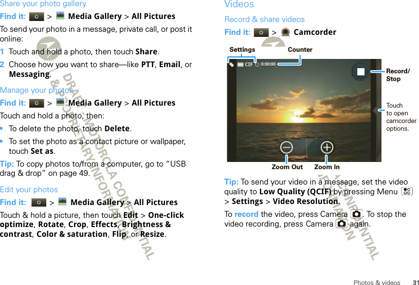 31Photos &amp; videosShare your photo galleryFind it:   &gt; Media Gallery &gt; All PicturesTo send your photo in a message, private call, or post it online:  1Touch and hold a photo, then touch Share.2Choose how you want to share—like PTT, Email, or Messaging.Manage your photosFind it:   &gt; Media Gallery &gt; All PicturesTouch and hold a photo, then:•To delete the photo, touch Delete.•To set the photo as a contact picture or wallpaper, touch Set as.Tip: To copy photos to/from a computer, go to “USB drag &amp; drop” on page 49.Edit your photosFind it:   &gt;Media Gallery &gt; All Pictures Touch &amp; hold a picture, then touch Edit &gt; One-click optimize, Rotate, Crop, Effects, Brightness &amp; contrast, Color &amp; saturation, Flip, or Resize.VideosRecord &amp; share videosFind it:   &gt;  CamcorderTip: To send your video in a message, set the video quality to Low Quality (QCIF) by pressing Menu  &gt;Settings &gt; Video Resolution.To  record the video, press Camera . To stop the video recording, press Camera  again.0:00:00 SettingsCounterTouch to opencamcorderoptions. Zoom Out  Zoom InRecord/Stop