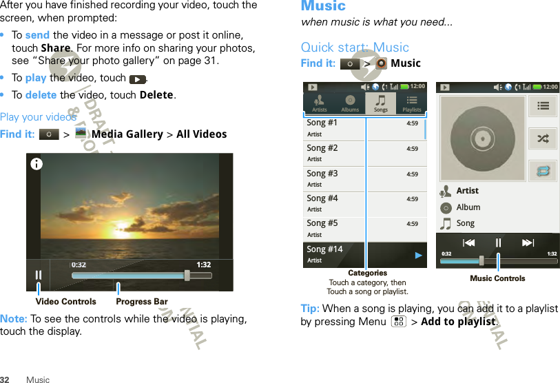 32 MusicAfter you have finished recording your video, touch the screen, when prompted: •To  send the video in a message or post it online, touch Share. For more info on sharing your photos, see “Share your photo gallery” on page 31.•To  play the video, touch  .•To  delete the video, touch Delete.Play your videosFind it:   &gt; Media Gallery &gt; All VideosNote: To see the controls while the video is playing, touch the display. 0:32 1:32 0:32Video Controls Progress BarMusicwhen music is what you need...Quick start: MusicFind it:   &gt; MusicTip: When a song is playing, you can add it to a playlist by pressing Menu  &gt; Add to playlist.4:59Songs PlaylistsArtists AlbumsSong #1Artist4:59Song #2Artist4:59Song #3Artist4:59Song #4Artist4:59Song #5Artist12:00 Song #14Artist12:00 1:32 0:32ArtistAlbumSongMusic ControlsCategories                Touch a category, then Touch a song or playlist.